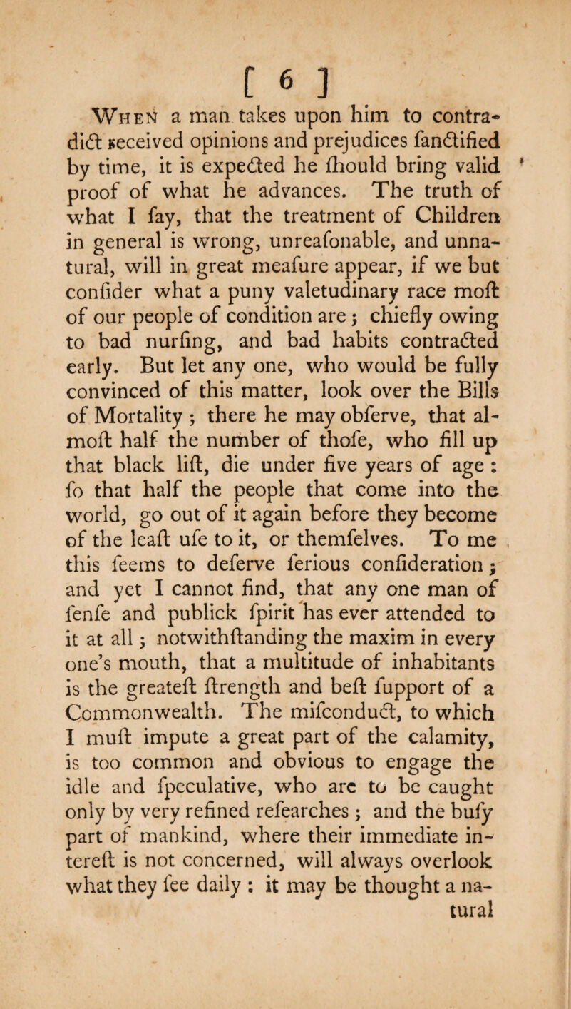 When a man takes upon him to contra- dl6l Received opinions and prejudices fandtilied by time, it is expedted he fhould bring valid proof of what he advances. The truth of what I fay, that the treatment of Childrea in general is w’rong, unreafonable, and unna¬ tural, will in great meafure appear, if we but confider what a puny valetudinary race moft of our people of condition are; chiefly owing to bad nurfing, and bad habits contradled early. But let any one, who would be fully convinced of this matter, look over the Bills of Mortality ; there he may obferve, that al- moft: half the nurhber of thofe, who fill up that black lift, die under five years of age : fo that half the people that come into the world, go out of it again before they become of the leaft ufe to it, or themfelves. To me , this feems to deferve ferious confideration; and yet I cannot find, that any one man of fenfe and publick fpirit has ever attended to it at all; notwithftanding the maxim in every one’s mouth, that a multitude of inhabitants is the greateft ftrength and beft fupport of a Commonwealth. The mifcondudl, to which I muft impute a great part of the calamity, is too common and obvious to engage the idle and fpeculative, who arc to be caught only by very refined refearches; and the bufy part of mankind, where their immediate in- tereft is not concerned, will always overlook what they fee daily : it may be thought a na¬ tural