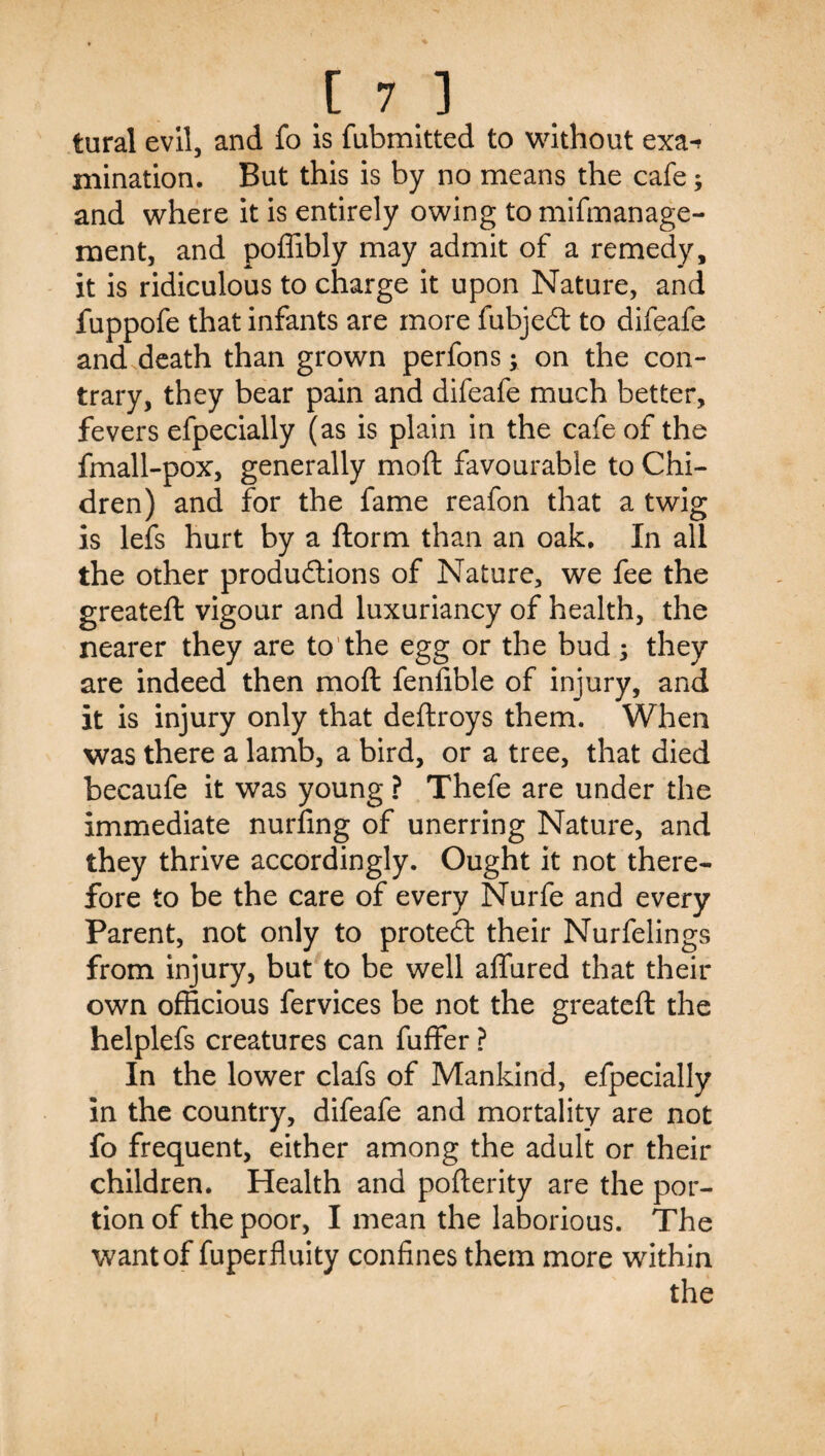 .t 7.1 tural evil, and fo is fubmitted to \\dthout exa^ mination. But this is by no means the cafe; and where It is entirely owing to mlfmanage- ment, and poffibly may admit of a remedy, it is ridiculous to charge it upon Nature, and fuppofe that infants are more fubjed: to difeafe and death than grown perfons; on the con¬ trary, they bear pain and difeafe much better, fevers efpecially (as is plain in the cafe of the fmall-pox, generally moft favourable to Chi- dren) and for the fame reafon that a twig is lefs hurt by a ftorm than an oak. In all the other produdions of Nature, we fee the greateft vigour and luxuriancy of health, the nearer they are to'the egg or the bud ; they are indeed then moft fenfible of injury, and it is injury only that deftroys them. When was there a lamb, a bird, or a tree, that died becaufe it was young ? Thefe are under the immediate nurling of unerring Nature, and they thrive accordingly. Ought it not there¬ fore to be the care of every Nurfe and every Parent, not only to proted their Nurfelings from injury, but to be well affured that their own officious fervices be not the greateft the helplefs creatures can fuffer ? In the lower clafs of Mankind, efpecially in the country, difeafe and mortality are not fo frequent, either among the adult or their children. Health and pofterity are the por¬ tion of the poor, I mean the laborious. The want of fuperfluity confines them more within