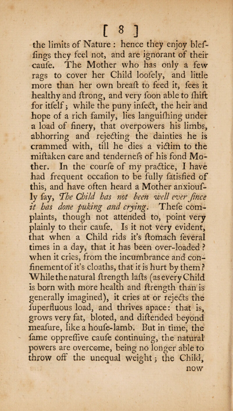 the limits of Nature : hence they enjoy blef- lings they feel not, and are ignorant of their caufe. The Mother who has only a few rags to cover her Child loofely, and little more than her own bread: to feed it, fees it healthy and ftrong, and very foon able to fliift for itfelf; while the puny infed:, the heir and hope of a rich family, lies languifhing under a load of finery, that overpowers his limbs, abhorring and rejeding the dainties he is crammed with, till he dies a vidim to the miftaken care and tendernefs of his fond Mo¬ ther. In the courfe of my pradice, I have had frequent occafion to be fully fatisfied of this, and have often heard a Mother anxiouf- ly fay, T^he Child has not been njeell ever Jijice it has done puking and crying. Thefe com¬ plaints, though not attended to, point very plainly to their caufe. Is it not very evident, that when a Child rids ifs ftomach feveral times in a day, that it has been over-loaded ? when it cries, from the incumbrance and con¬ finement of it’s cloaths, that it is hurt by them? While the natural flrength lafts (as every Child is born with more health and flrength than is generally imagined), it cries at or rejeds the fuperfluous load, and thrives apace: that is, grows very fat, bloted, and diftended beyond meafure, like a houfe-lamb. But in time, the fame oppreflive caufe continuing, the natural powers are overcome, being no longer able to throw off the unequal weight \ the Child, now
