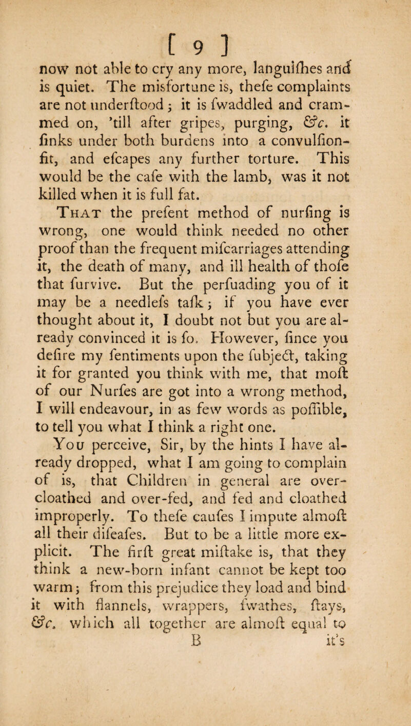 now not able to cry any more, languiflies and is quiet. The misfortune is, thefe complaints are not underflood 5 it is fwaddled and cram¬ med on, ’till after gripes, purging, &c* it finks under both burdens into a convulfion- fit, and efcapes any further torture. This would be the cafe with the lamb, was it not killed when it is full fat. That the prefent method of nurfing is wrong, one would think needed no other proof than the frequent mifcarriages attending it, the death of many, and ill health of thofe that furvive. But the perfuading you of it may be a needlefs tafk; if you have ever thought about it, I doubt not but you are al¬ ready convinced it is fo. However, lince you defire my fentiments upon the fubjedl, taking it for granted you think with me, that moft of our Nurfes are got into a wrong method, I will endeavour, in' as few words as poffible, to tell you what I think a right one. You perceive, Sir, by the hints I have al¬ ready dropped, what I am going to complain of is, that Children in general are over- cloatbed and over-fed, and fed and cloathed improperly. To thefe caufes I impute almoft all their difeafes. But to be a little more ex¬ plicit. The firft great miftake is, that they think a new-born infant cannot be kept too warm; from this prejudice they load and bind it with flannels, wrappers, fwathes, flays, wliich all together are almoft equal to B it’s