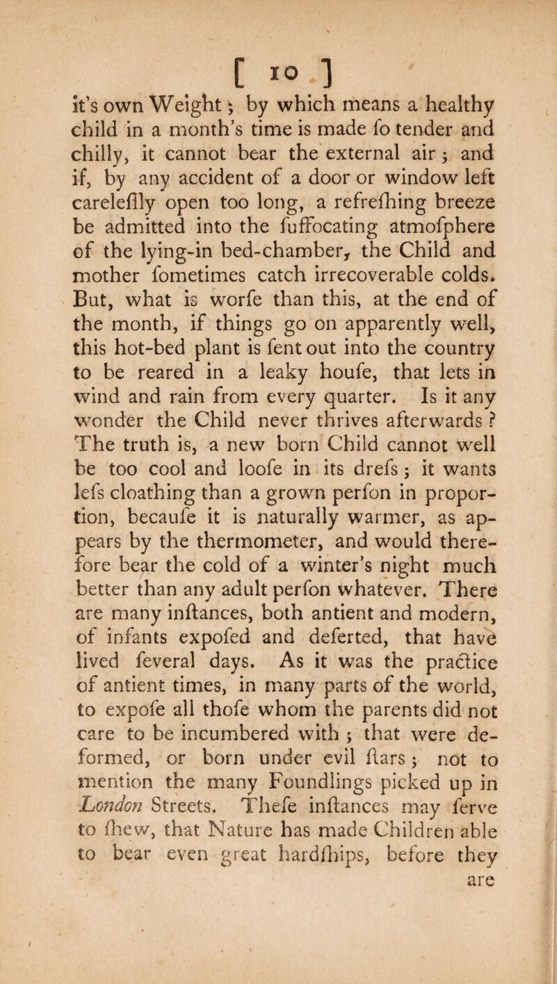 It’s own Weight; by which riieans a healthy child in a month’s time is made fo tender and chilly, it cannot bear the external air; and if, by any accident of a door or window left carelefily open too long, a refrefhing breeze be admitted into the fuffocating atmofphere of the lying-in bed-chamber, the Child and mother fometimes catch irrecoverable colds* But, what is worfe than this, at the end of the month, if things go on apparently well, this hot-bed plant is fent out into the country to be reared in a leaky houfe, that lets in wind and rain from every quarter. Is it any wonder the Child never thrives afterwards ? The truth is, a new born Child cannot well be too cool and loofe in its drefs; it wants lefs cloathing than a grown perfon in propor¬ tion, becaufe it is naturally warmer, as ap¬ pears by the thermometer, and would there¬ fore bear the cold of a winter’s night much better than any adult perfon whatever. There are many inftances, both antient and modern, of infants expofed and deferted, that have lived feveral days. As it was the practice of antient times, in many parts of the world, to expofe all thofe whom the parents did not care to be incumbered with ; that were de¬ formed, or born under evil flars; not to mention the many Foundlings picked up in Lofidon Streets. Thefe inftances may ferve to ftiew, that Nature has made Children able to bear even great hardftiips, before they are