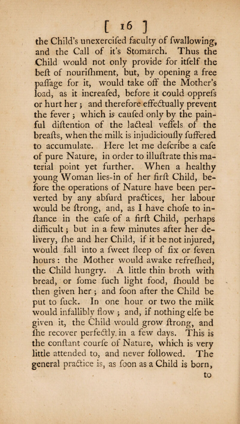 the Child’s unexercifed faculty of fwallowing, and the Call of it s Stomarch. Thus the Child would not only provide for itfelf the beft of nouri{lament, but, by opening a free paifage for it, would take off the Mother’s load, as it increafed, before it could opprefs or hurt her 3 and therefore effedtually prevent the fever 3 which is caufed only by the pain¬ ful diflention of the ladleal veifels of the breafls, when the milk is injudicioully fuffered to accumulate. Here let me defcribe a cafe of pure Nature, in order to illuftrate this ma¬ terial point yet further. When a healthy young Woman lies-in of her firfl Child, be¬ fore the operations of Nature have been per¬ verted by any abfurd praftices, her labour would be ftrong, and, as I have chofe to in- ftance in the cafe of a firil Child, perhaps difficult 3 but in a few minutes after her de¬ livery, {he and her Child, if it be not injured, would fall into a fweet ileep of lix or feven hours: the Mother would awake refreshed, the Child hungry. A little thin broth with bread, or fome fuch light food, {hould be then given her 5 and foon after the Child be put to fuck. In one hour or two the milk would infallibly flow 3 and, if nothing elfe be given it, the Child would grow {Irong, and fhe recover perfedly. in a few days. This is the conftant courfe of Nature, which is very little attended to, and never followed. The general pradice is, as foon as a Child is born, to
