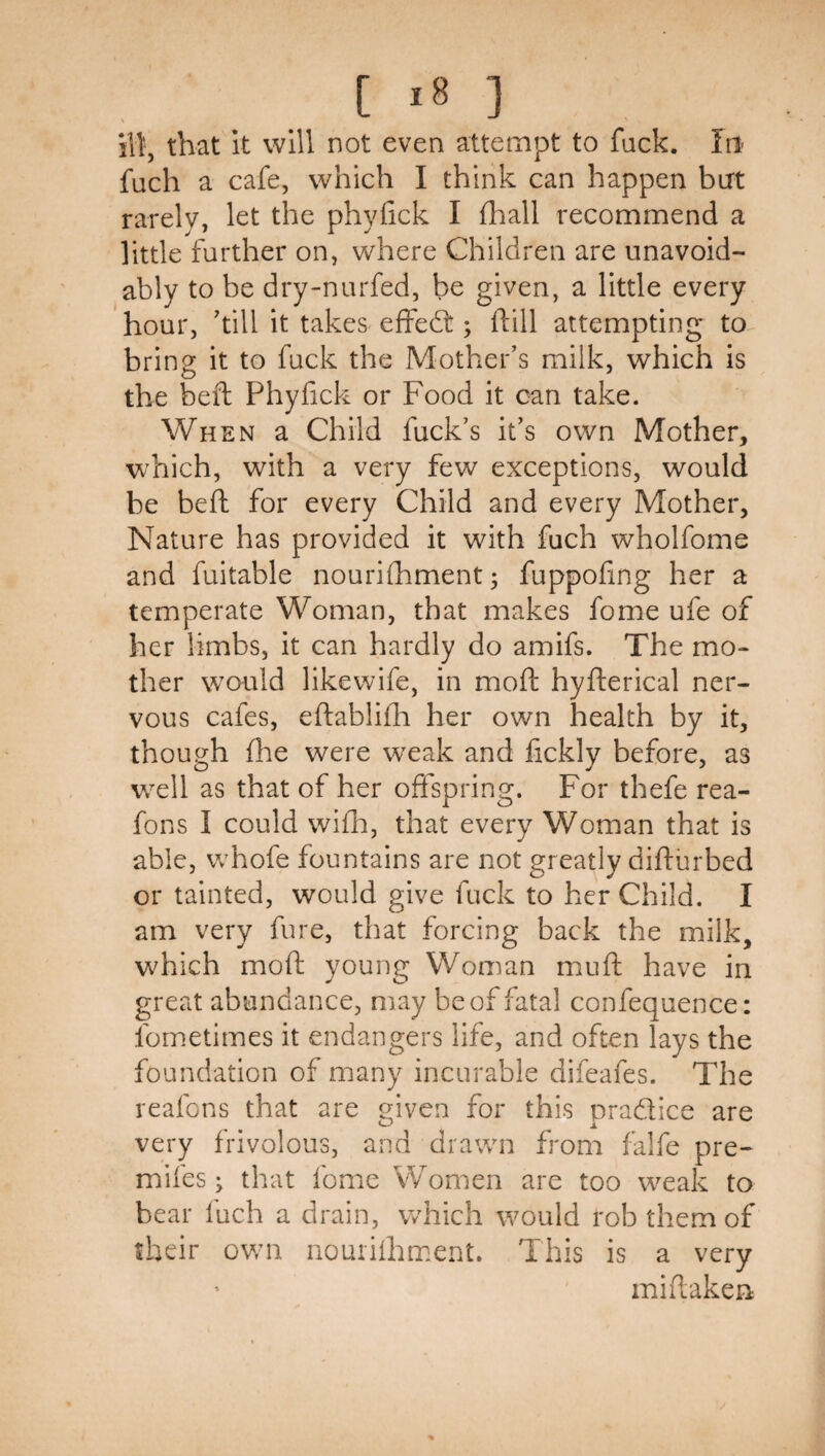 HI, that It will not even attempt to fack. Iii' fuch a cafe, which I think can happen but rarelv, let the phyfick I fhall recommend a little further on, where Children are unavoid¬ ably to be dry-nurfed, be given, a little every hour, 'till it takes effedt; ftill attempting to^ bring it to fuck the Mother's milk, which is the befl Phyfick or Food it can take. When a Child fuck’s it's own Mother, which, with a very few exceptions, would be beft for every Child and every Mother, Nature has provided it with fuch wholfome and fuitable nourilhment; fuppofing her a temperate Woman, that makes fome ufe of her limbs, it can hardly do amifs. The mo¬ ther would likewife, in mofl: hyfterical ner¬ vous cafes, eftablifli her own health by it, though fhe were weak and fickly before, as w^ell as that of her offspring. For thefe rea- fons I could wifli, that every Woman that is able, whofe fountains are not greatly difturbed or tainted, would give fuck to her Child. I am very fure, that forcing back the milk, w^hich moft young Woman mufi: have in great abundance, may be of fatal confequence: fornetimes it endangers life, and often lays the foundation of many incurable difeafes. The reafons that are given for this pradice are very frivolous, and drawn from falfe pre- mifes; that fome Women are too weak to bear fuch a drain, which would rob them of their own nouriihment. This is a very miifaken