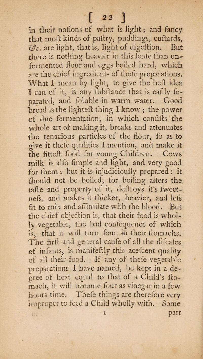 in their notions of what is light; and fancy that moft kinds of paftry, puddings, cuftards, &c. are light, that is, light of digeftion. But there is nothing heavier in this fenfe than un-^ fermented flour and eggs boiled hard, which are the chief ingredients of thofe preparations. What I mean by light, to give the befl: idea I can of it, is any fubflance that is eafily fe- parated, and foluble in warm water. Good bread is the lightefh thing I know 3 the power of due fermentation, in which confifts'the whole art of making it, breaks and attenuates the tenacious particles of the flour, fo as to give it thefe qualities Lmention, and make it the fittefl food for young Children. Cows milk is alfo Ample and light, and very good for them 5 but it is injudicioufly prepared ; it fhould not be b,oiled', for boiling alters the tafte and property of it, deffroys it’s fweet- nefs, and makes it thicker, heavier, and lefs At to mix and aflimilate with the blood. But the chief objection is, that their food is whol¬ ly vegetable, the bad confequence of which is, that it will turn four m their flomachs. The firft and general caufe of all the difeafes of infants, is manifeftly this acefcent quality of all their food. If any of thefe vegetable preparations I have named, be kept in a de¬ gree of heat equal to that of a Child’s fto- mach, it will become four as vinegar in a few hours time. Thefe things are therefore very improper to feed a Child wholly with. Some I part