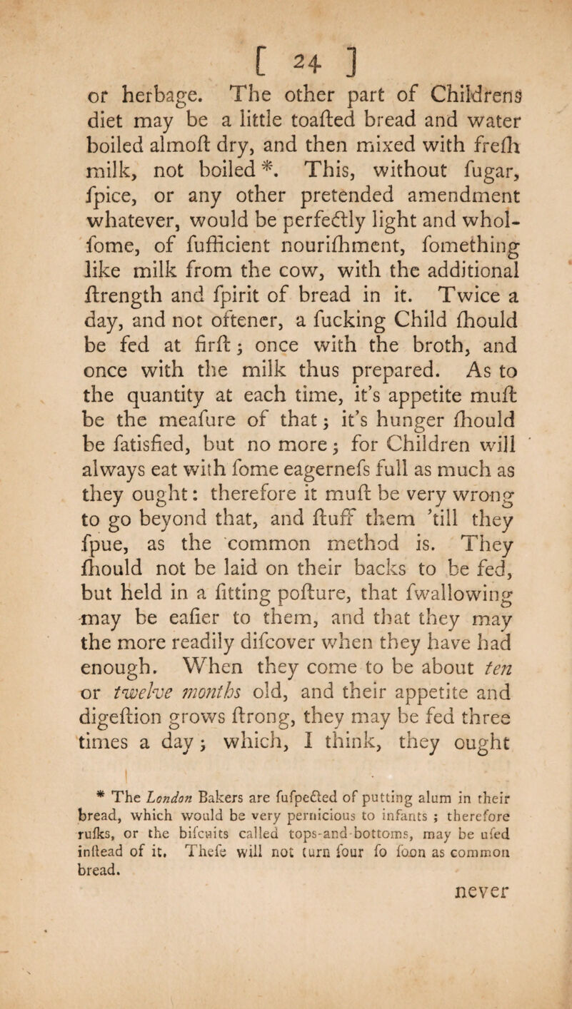 or herbage. The other part of Childrens diet may be a little toafted bread and water boiled almoft dry, and then mixed with frefh milk, not boiled This, without fugar, fpice, or any other pretended amendment whatever, would be perfeftly light and whol- 'fome, of fufhcient nourifhmcnt, fomething like milk from the cow, with the additional ftrength and fpirit of bread in it. Twice a day, and not oftencr, a fucking Child fhould be fed at firft •, once with the broth, and once with the milk thus prepared. As to the quantity at each time, it’s appetite muft be the meafure of that; it’s hunger fhould be fatisfied, but no more ^ for Children will always eat with fome eagernefs full as much as they ought: therefore it muft be very wrong to go beyond that, and fluff them ’till they fpue, as the common method is. They fliould not be laid on their backs to be fed, but Held in a fitting poflure, that fwallowing may be eafier to them, and that they may the more readily difcover v/hen they have had enough. When they come to be about fe;2 or twelve months old, and their appetite and digeflion grows flrong, they may be fed three times a day j which, I think, they ought * The London Bakers are fufpedled of putting alum in their bread, which would be very pernicious to infants ; therefore rufks, or the bifcuits called tops-and-bottoms, may be ufed inllead of it, Thefe will not (urn four fo foon as common bread. never