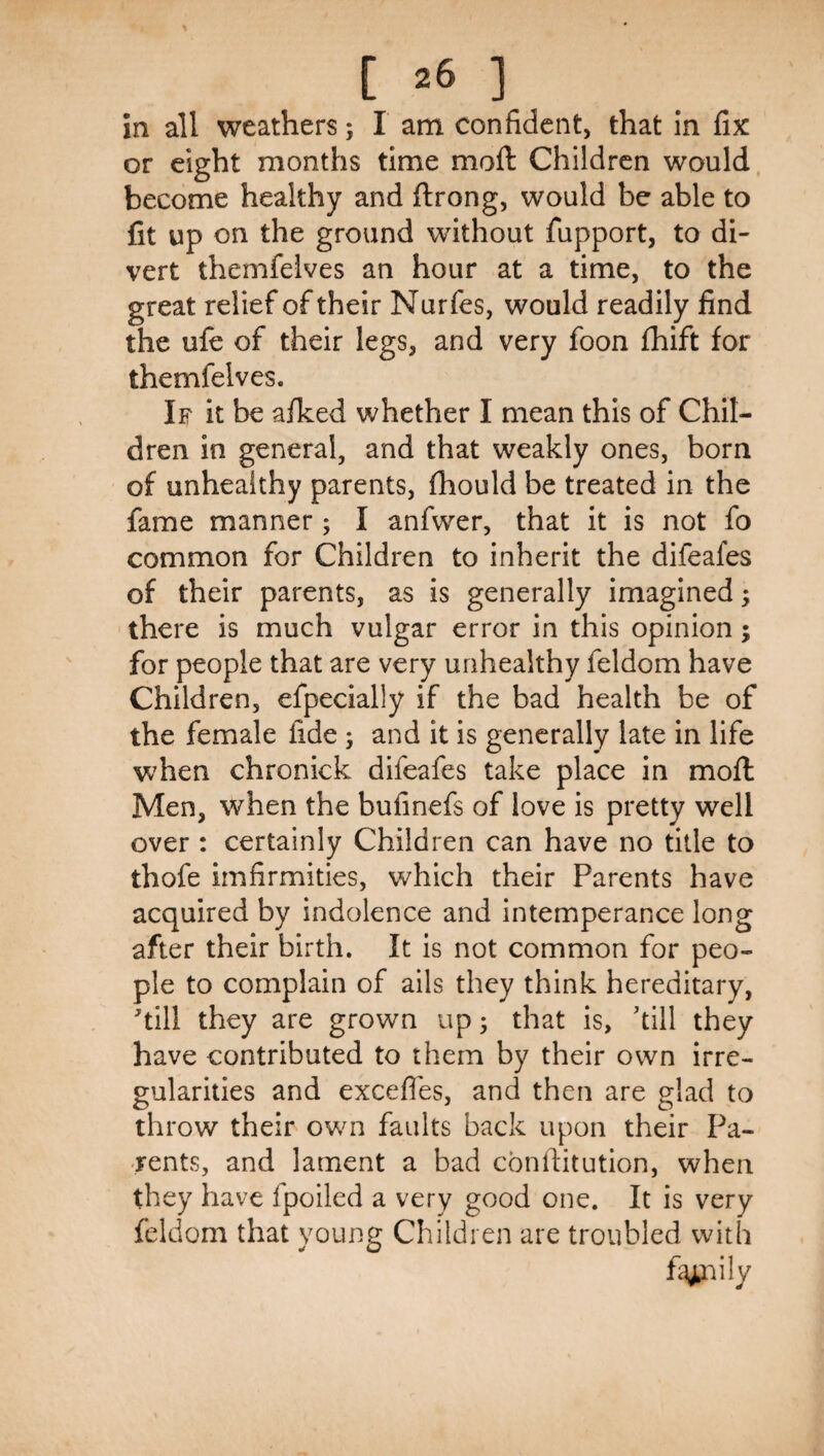 in all weathers; I am confident, that In fix or eight months time moft Children would, become healthy and ftrong, would be able to fit up on the ground without fupport, to di¬ vert themfelves an hour at a time, to the great relief of their Nurfes, would readily find the ufe of their legs, and very foon fhift for themfelves. If it be afked whether I mean this of Chil¬ dren in general, and that weakly ones, born of unhealthy parents, fhould be treated in the fame manner; I anfwer, that it is not fo common for Children to inherit the difeafes of their parents, as is generally imagined; there is much vulgar error in this opinion; for people that are very unhealthy feldom have Children, efpecially if the bad health be of the female fide; and it is generally late in life when chronick difeafes take place in moft Men, when the bufinefs of love is pretty well over : certainly Children can have no title to thofe imfirmities, which their Parents have acquired by indolence and intemperance long after their birth. It is not common for peo¬ ple to complain of ails they think hereditary, till they are grown up; that is, kill they have contributed to them by their own irre¬ gularities and excefles, and then are glad to throw their own faults back upon their Pa¬ rents, and lament a bad cbnftitution, when they have fpoiled a very good one. It is very feldom that young Children are troubled with fi^nily