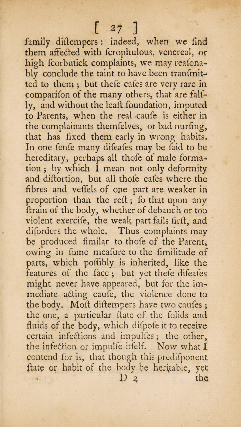 family diftempers : indeed, when we find them affefted with fcrophulous, venereal, or high fcorbutick complaints, we may reafona- bly conclude the taint to have been tranfmit- ted to them ^ but thefe cafes are very rare in comparifon of the many others, that are falf- ly, and without the leaft foundation, imputed to Parents, when the real .caufe is either in the complainants themfelves, or bad nurfing, that has fixed them early in wrong habits. In one fenfe many difeafes may be faid to be hereditary, perhaps all thofe of male forma¬ tion ; by which I mean not only deformity and diftortion, but all thofe cafes where the fibres and veflels of one part are weaker in proportion than the reft ^ fo that upon any ftrain of the body, whether of debauch or too violent exercife, the weak part fails firft, and diforders the whole. Thus complaints may be produced fimilar to thofe of the Parent, owing in fame meafure to the fimilitude of parts, which polJibly is inherited, like the features of the face; but vet thefe difeafes might never have appeared, but for the im¬ mediate adting caufe, the violence done to the body. Moft diftempers have two caufes; the one, a particular ftate of the folids and fluids of the body, which difpofe it to receive certain infections and impulfes; the other,^ the infection or impulfe itfelf. Now what I contend for is, that though this predifponent ftate or habit of the body be heritable, yet I) 2, the