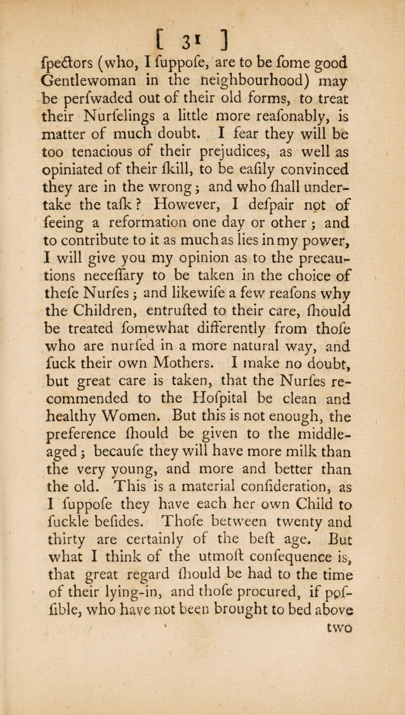 fpeftors (who, I fuppofe, are to be fome good Gentlewoman in the neighbourhood) may be perfwaded out of their old forms, to treat their Nurfelings a little more reafonably, is matter of much doubt. I fear they will be too tenacious of their prejudices, as well as opiniated of their fkill, to be eafily convinced they are in the wrong; and who fliall under¬ take the talk ? However, I defpair not of feeing a reformation one day or other ; and to contribute to it as much as lies in my power, I will give you my opinion as to the precau¬ tions neceffary to be taken in the choice of thefe Nurfes; and like wife a few reafons why the Children, entrufted to their care, Ihould be treated fomewhat differently from thofe who are nurfed in a more natural way, and fuck their own Mothers. I make no doubt, but great care is taken, that the Nurfes re¬ commended to the Hofpital be clean and healthy Women. But this is not enough, the preference fhould be given to the middle- aged 3 becaufe they will have more milk than the very young, and more and better than the old. This is a material confideration, as I fuppofe they have each her own Child to fuckle befides. Thofe between twenty and thirty are certainly of the bell: age. But what I think of the utmoft confequence is, that great regard fliould be had to the time of their lying-in, and thofe procured, if ppf- fible, who have not been brought to bed above ' two