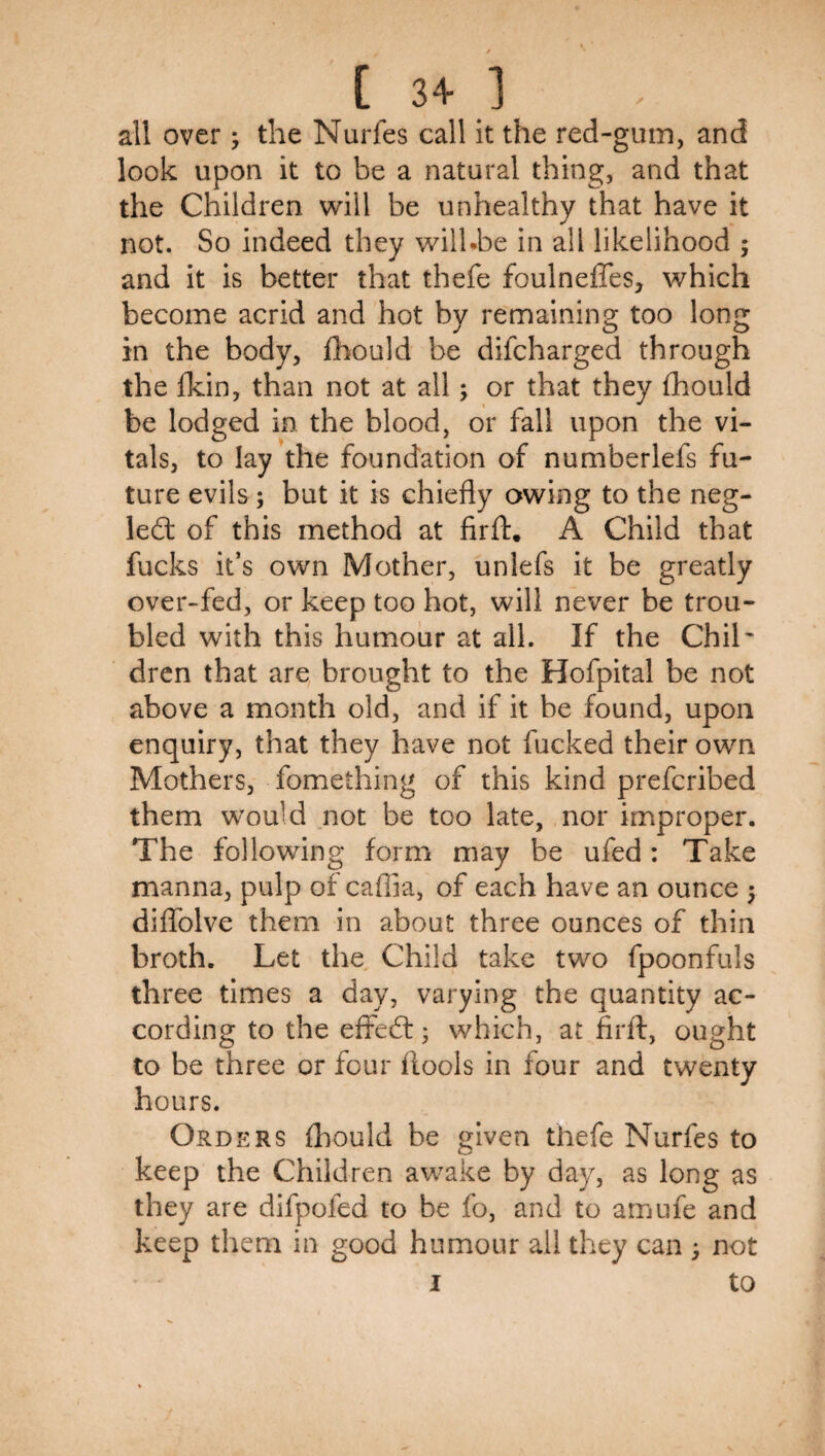 all over ; the Nurfes call it the red-gum, and look upon it to be a natural thing, and that the Children will be unhealthy that have it not. So indeed they wilUbe in all likelihood ; and it is better that thefe foulneffes, which become acrid and hot by remaining too long in the body, Ihould be difcharged through the Ikin, than not at all; or that they fhould be lodged in the blood, or fall upon the vi¬ tals, to lay the foundation of numberlefs fu¬ ture evils; but it is chiefly owing to the neg- led: of this method at firfl:. A Child that fucks it’s own Mother, unlefs it be greatly over-fed, or keep too hot, will never be trou¬ bled with this humour at all. If the Chib drcn that are brought to the Hofpital be not above a month old, and if it be found, upon enquiry, that they have not fucked their own Mothers, fomething of this kind prefcribed them would not be too late, nor improper. The following form may be ufed: Take manna, pulp of caffia, of each have an ounce 5 diffolve them in about three ounces of thin broth. Let the Child take two fpoonfuls three times a day, varying the quantity ac¬ cording to the eifedl • which, at firfl:, ought to be three or four ftools in four and twenty hours. Orders fhould be given thefe Nurfes to keep the Children awake by day, as long as they are difpofed to be fo, and to amufe and keep them in good humour all they can ^ not I to