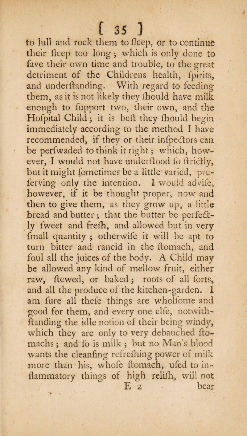 to lull and rock them to fleep, or to continue their fleep too long ^ which is only done to fave their own time and trouble, to the great detriment of the Childrens health, fpirits, and underftanding. With regard to feeding them, as it is not likely they lliould have milk enough to fupport two, their own, and the Hofpital Child ^ it is beft they fhould begin immediately according to the method I have recommended, if they or their infpedors can be perfwaded to think it right; v/hich, how¬ ever, I would not have underftood io ftridtly, but it might fometimes be a little' varied, pre- ferving only the intention. I woiild advife, however, if it be thought proper, now and then to give them, as they grow up, a little bread and butter; that the butter be perfedt- ly fweet and frefh, and allowed but in very fmall quantity ; otherwife it will be apt to turn bitter and rancid in the ftomach, and foul all the juices of the body. A Child may be allowed any kind of mellow fruit, either raw, ftewed, or baked; roots of all forts, and all the produce of the kitchen-garden. I am fure all thefe things are wholfome and good for them, and every one elfe, notwith- ftanding the idle notion of their being windy, which they are only to very debauched fto- machs; and fo is milk ; but no Man’s blood wants the cleanling refreihing power of milk more than his, whofe ftomach, ufed to in¬ flammatory things of high relifti, will not E 2 bear