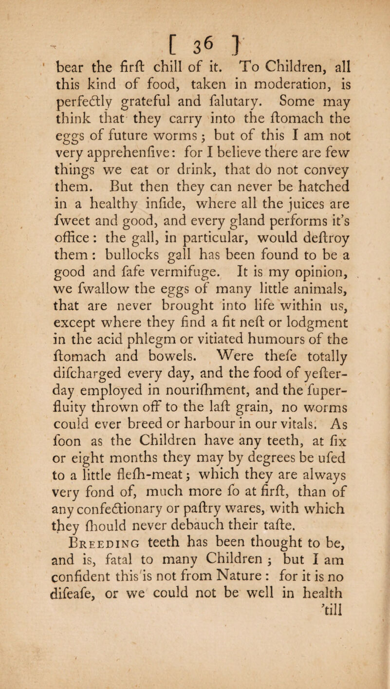 ■ bear the firft chill of it. To Children, all this kind of food, taken in moderation, is perfeftly grateful and falutary. Some may think that' they carry into the ftomach the eggs of future worms 3 but of this I am not very apprehenfive: for I believe there are few things we eat or drink, that do not convey them. But then they can never be hatched in a healthy infide, where all the juices are fweet and good, and every gland performs it’s office: the gall, in particular, would deftroy them : bullocks gall has been found to be a good and fafe vermifuge. It is my opinion, we fwallow the eggs of many little animals, that are never brought into life within us, except where they find a fit neft or lodgment in the acid phlegm or vitiated humours of the ftomach and bowels. Were thefe totally difcharged every day, and the food of yefter- day employed in nourifhment, and the'fuper- fluity thrown off to the laft grain, no worms could ever breed or harbour in our vitals: As foon as the Children have any teeth, at fix or eight months they may by degrees be ufed to a little flefh-meat; which they are always very fond of, much more fo at firft, than of any confeftionary or paftry wares, with which they ffiould never debauch their tafte. Breeding teeth has been thought to be, and is, fatal to many Children ; but I am confident this'is not from Nature : for it is no difeafe, or we could not be well in health ’till