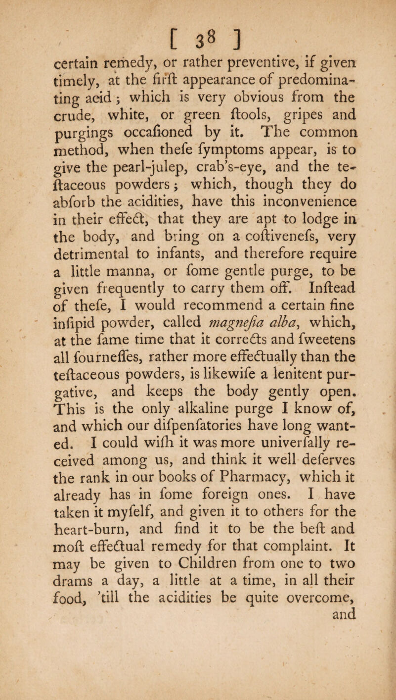 certain rerhedy, or rather preventive, if given timely, at the firft appearance of predomina¬ ting acid; which is very obvious from the crude, white, or green ftools, gripes and purgings occalioned by it. The common method, when thefe fymptoms appear, is to give the pearl-julep, crab's-eye, and the te- ftaceous powders; which, though they do abforb the acidities, have this inconvenience in their effedt, that they are apt to lodge in the body, and bring on a coftivenefs, very detrimental to infants, and therefore require a little manna, or fome gentle purge, to be given frequently to carry them off, Inftead of thefe, I would recommend a certain fine infipid powder, called magnejia alba, which, at the fame time that it corrects and fweetens all fourneffes, rather more effedlually than the teftaceous powders, is likewife a lenitent pur¬ gative, and keeps the body gently open. This is the only alkaline purge I know of, and which our difpenfatories have long want¬ ed. I could wifh it was more univerfally re¬ ceived among us, and think it well deferves the rank in our books of Pharmacy, which it already has in fome foreign ones. I have taken it myfelf, and given it to others for the heart-burn, and find it to be the beft and moft effedlual remedy for that complaint. It may be given to Children from one to two drams a day, a little at a time, in all their food, kill the acidities be quite overcome, and