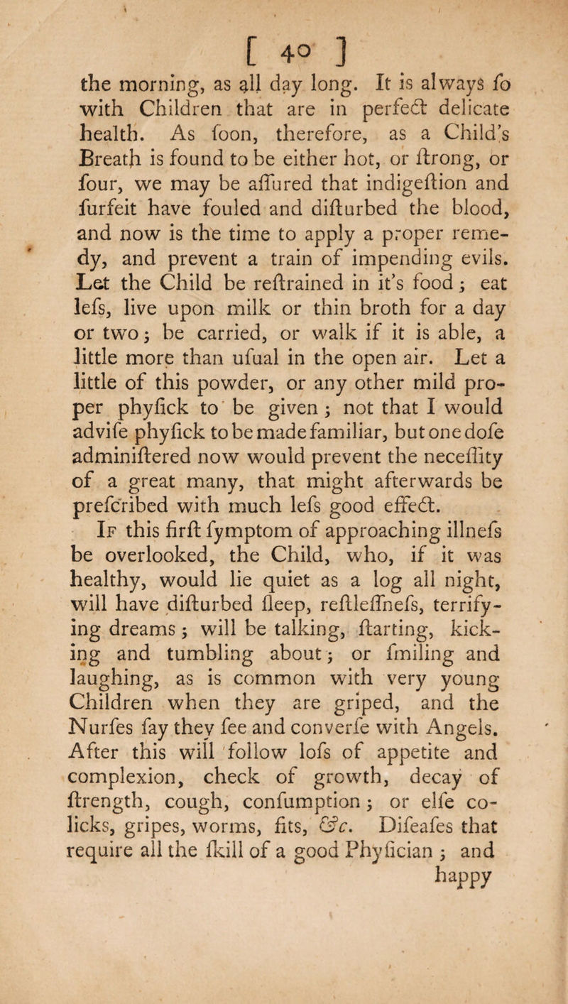 [ 40 ] the morning, as ^11 day long. It is always lb with Children that are in pertedl delicate health. As foon, therefore, as a Child’s Breath is found to be either hot, or ftrong, or four, we may be allured that indigeftion and furfeit have fouled and difturbed the blood, and now is the time to apply a proper reme¬ dy, and prevent a train of impending evils. Let the Child be reftrained in it’s food; eat lefs, live upon milk or thin broth for a day or two 5 be carried, or walk if it is able, a little more than ufual in the open air. Let a little of this pov/der, or any other mild pro¬ per phyfick to' be given; not that I would advife phyfick to be made familiar, butonedofe adminiftered now would prevent the neceflity of a great many, that might afterwards be prefcribed with much lefs good elfed:. If this firfl; fymptom of approaching illnefs be overlooked, the Child, who, if it was healthy, would lie quiet as a log all night, will have difturbed fleep, reftleflhefs, terrify¬ ing dreams; will be talking, ftarting, kick¬ ing and tumbling about; or fmiling and laughing, as is common with very young Children when they are griped, and the Nurfes fay they fee and converfe with Angels. After this will 'follow lofs of appetite and complexion, check of growth, decay of ftrength, cough, confumption; or elfe co¬ licks, gripes, worms, fits, Difeafes that require all the Ikill of a good Phyfician ; and