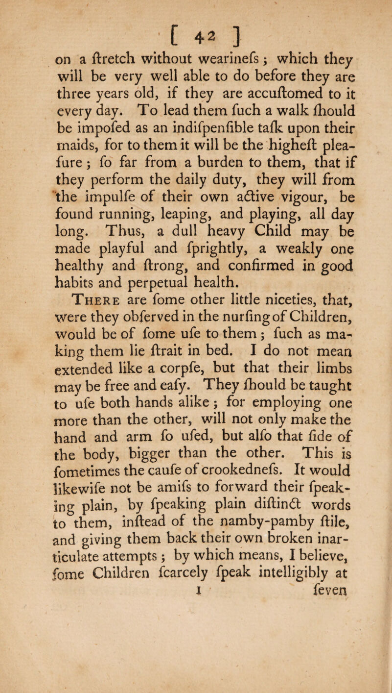[ 4 2 ] on a ftretch without weariaefs; which they will be very well able to do before they are three years old, if they are accuftomed to it every day. To lead them fuch a walk fhould be impofed as an indifpenfible tafk upon their maids, for to them it will be the highett plea- fure; fo far from a burden to them, that if they perform the daily duty, they will from the impulfe of their own aitive vigour, be found running, leaping, and playing, all day long. Thus, a dull heavy Child may be made playful and fprightly, a weakly one healthy and ftrong, and confirmed in good habits and perpetual health. There are fome other little niceties, that, were they obferved in the nurfingof Children, would be of fome ufe to them; fuch as ma¬ king them lie ftrait in bed. I do not mean extended like a corpfe, but that their limbs may be free and eafy. They fhould be taught to ufe both hands alike; for employing one more than the other, will not only make the hand and arm fo ufed, but alfo that fide of the body, bigger than the other. This is fometimes the caufe of crookednefs. It would likewife not be amifs to forward their fpeak- ing plain, by fpeaking plain diflindl words to them, inftead of the namby-pamby flile, and giving them back their own broken inar¬ ticulate attempts; by which means, I believe, fome Children fcarcely fpeak intelligibly at i ’ feven