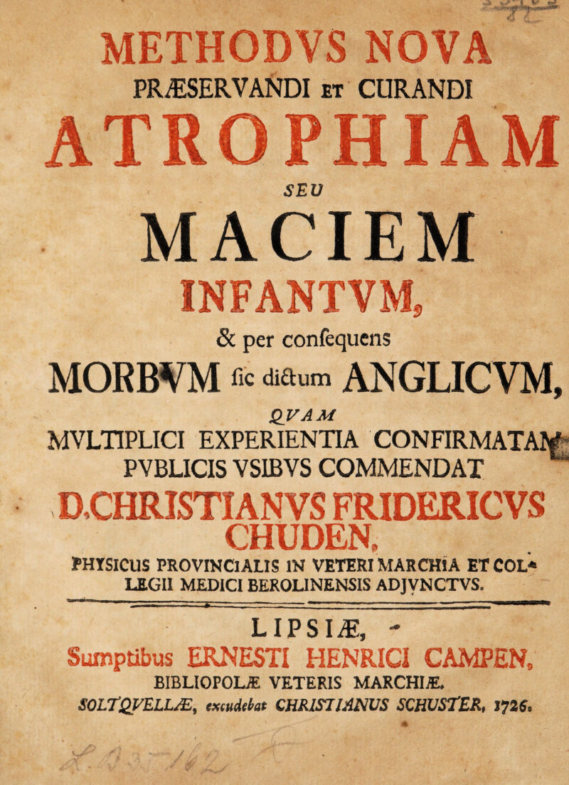 METHODVS NOVA PR^SERVAfroi ET CURANDI ATROPHIAM SEV MACIEM INFANTVM, 8c per confequcns MORBVM fic didum ANGLICVM, QVAM MVLTIPLICI EXPERIENTIA CONFIRMATAIg PYBLICIS VSIBVS COMMENDAT aCHRISTIANVS FRIDERICVS CHUDEN. PHYSICUS PROVINCIALIS IN VETERI MARCHIA ET COL* LEGII MEDICI BEROLINENSIS ADJVNCTVS. L1P SI^ *• Sumptibus ERNESTI HENRICI CAMPEN, BIBLIOPOLA VETERIS MARCHIA. SOLTQVELL^, excudebat CHRISllAmS SCHUSTER, 1725.