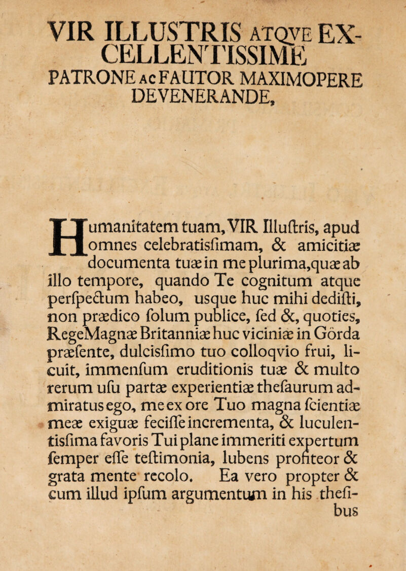 VIR ILLUSTRIS atqve EX- CELLENIISSIME PATRONE AC FAUTOR MAXIMOPERE DEVENERANDE, ( Humanitatem tuam, VIR Illuftris, apud omnes celebratisfimam, & amicitias documenta tuae in meplurima,quaeab illo tempore, quando Te cognitum atque perfpedum habeo, usque huc mihi dedifli, non praedico folum publice, fed &, quoties, RegeMagnae Britanniae huc viciniae in Gorda praefente, dulcisfimo tuo colloqvio frui, li¬ cuit, immenfum eruditionis tuae & multo rerum ufu partae experientiae thefaurum ad¬ miratus ego, me ex ore Tuo magna fcientiae meae exiguae fecilTe incrementa, & luculen- tisfima favoris Tui plane immeriti expertum femper elTe teftimonia, lubens profiteor 8c grata mente recolo. Ea vero propter & cum illud ipfum argumentum in his thefi-