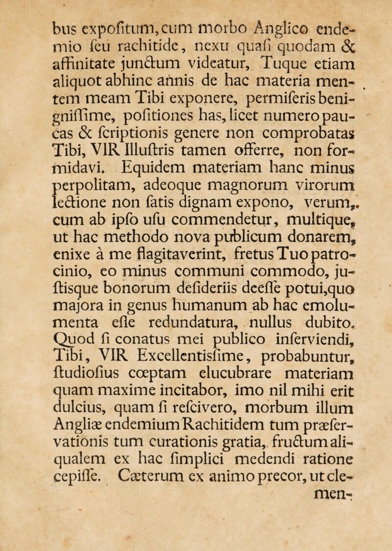 bns expofitLim,cuni morbo Anglico ende- mio feii rachitide, nexu quafi quodam <Sc affinitate jundum videatur, Tuque etiam aliquot abhinc annis de hac materia men¬ tem meam Tibi exponere, permiferis beni- gniffime, pofitiones has, licet numero pau¬ cas fcriptionis genere non comprobatas Tibi, VIR Illuftris tamen offerre, non for¬ midavi. Equidem materiam hanc minus perpolitam, adeoque magnorum virorum leffione non fatis dignam expono, verum,i cum ab ipfo ufu commendetur, multique, ut hac methodo nova publicum donarem, enixe a me flagitaverint, fretus Tuo patro¬ cinio, eo minus communi commodo, ju- ftisque bonorum defideriis dcefle potui,quo majora in genus humanum ab hac emolu¬ menta efle redundatura,. nullus dubito. Quod fi conatus mei publico inferviendi. Tibi, VIR Excellcntisfime, probabuntur, fludiofius coeptam elucubrare materiam quam maxime incitabor, imo nil mihi erit dulcius, quam fi refcivero, morbum illum Angliae cndemiumRachitidem tum praefer- vationis tum curationis gratia,, fruffum ali- qualem ex hac fimplici medendi ratione cepifle. Cteterum ex animo precor, ut cle- men-