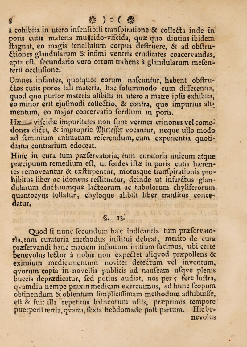 poris cutii materia mujcido-vifcida, quae quo diutius ibidem ftagnat, eo magis tenellulum corpus deftruere, & ad obAru-. ftiones glandularum & infimi ventris cruditates coacervandas, apta eft, fecundario vero ortum trahens k glandularum mefen- terii occlufione* » Omnes infantes, quotquot eorum nafcuntur, habent obftru* .ftos cutis poros tali materia, hac folummodo cum differentia, quod quo purior materia alibilis in utero a matre ipfis exhibita, eo minor erit cjufmodi colleftio, 6c contra, quo impurius ali¬ mentum, eo major coacervatio fordium in poris. Hsci^ vifeidae impuritates non funt vermes crinones vel come¬ dones di£ti, 6c in\proprie 3}?ittej|ec vocantur, neque ullo modo ad feminium animatum referendum, cum experientia quoti¬ diana contrarium edoceat. Hinc in cura tum praefervatoria, tum curatoria unicum atque praecipuum remedium eft, ut fordes iftae in poris cutis haeren-* tes removeantur 6c exftirpentur, motusque trairfpirationis pro¬ hibitus liber ac idoneus reftituatur, deinde ut infarftus glan¬ dularum duftuumque la£teorum ac tubulorum chyliferorum quantocyus tollatur, chyloque alibili Uber traniitus conce-. ^tur> Quod fi nunc fecundum hsec indicantia tum praefervato- ria,tum curatoria methodus inftitui debeat, merito de cura Craefervandi hanc maciem infantum initium facimus, ubi certe enevolus leftor a nobis non expeftet aliqvod praepollens 6c eximium medicamentum noviter deteftum vel inventum, qvorum copia in novellis publicis ad naufeam ufqve plenis buccis depraedicatur, fed potius audiat, nos per ; fere luftra, qvamdiu nempe praxin medicam exercuimus, ad hunc fcopum obtinendum & obtentum fimpliciffimam methodum adhibuiffc, eft & fuit illa repetitus balneorum ufus, prseprimis tempore puerperii tertia, qvarta,fexta hebdomade poft partum. Hic be¬ nevolus