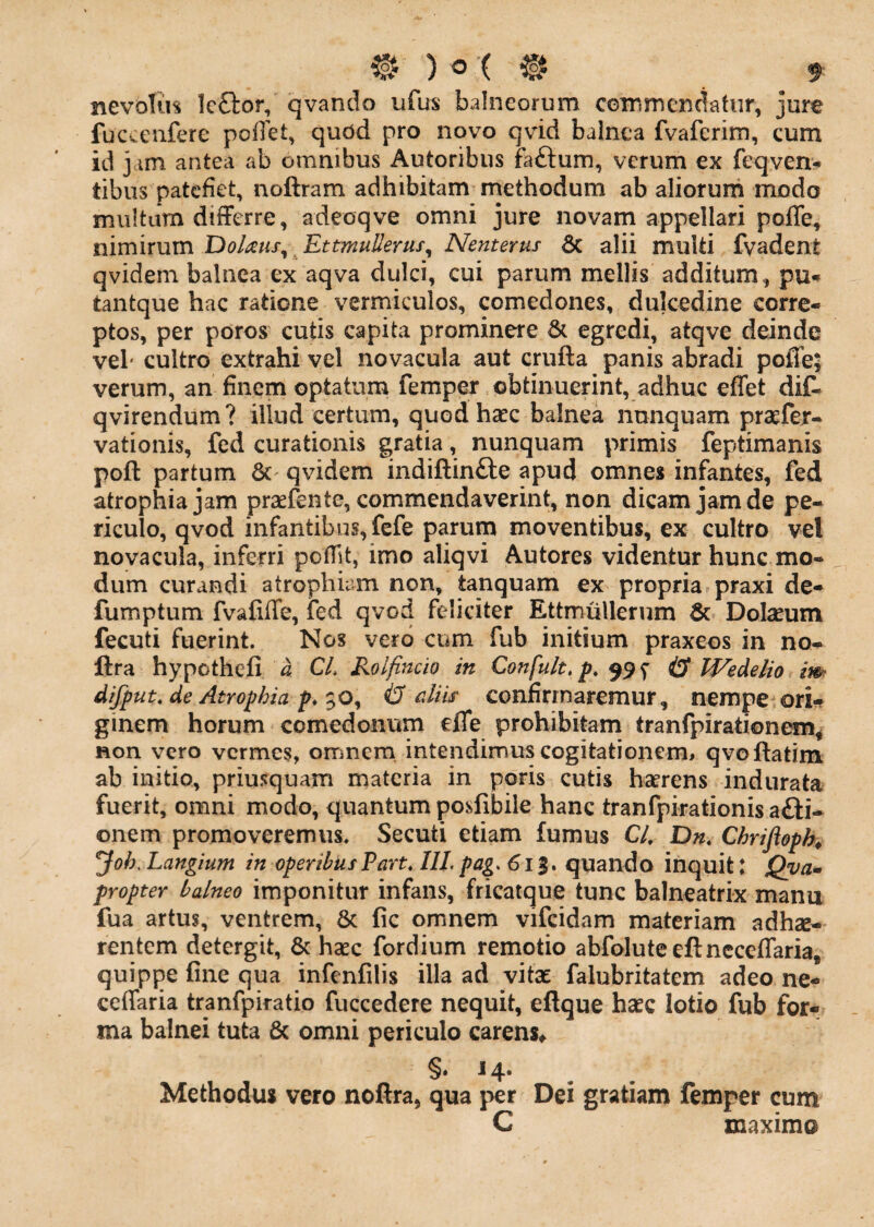 nevolum Icftor, qvando ufus balneorum CGinm en datur, jure fuccenfere poffet, qudd pro novo qvid balnea fvaferim, cum id j im antea ab omnibus Autoribus faftum, verum ex feqven>* tibus patefiet, noftram adhibitam methodum ab aliorum modo multum difFcrre, adeoqve omni jure novam appellari poffe, mmixum 'DoUtis^^EttmuUerus^ Nenterus 6c alii multi fvadent qvidem balnea ex aqva dulci, cui parum mellis additum, pu<* tantque hac ratione vermiculos, comedones, dulcedine corre¬ ptos, per poros cutis capita prominere & egredi, atqve deinde vel' cultro extrahi vel novacula aut crufta panis abradi poffe; verum, an finem optatum femper obtinuerint, adhuc effet diC- qvirendum? illud certum, quod hsec balnea nunquam praefer- vationis, fed curationis gratia, nunquam primis feptimanis poft partum & qvidem indiftinfte apud omnes infantes, fed atrophia jam praefente, commendaverint, non dicam jam de pe¬ riculo, qvod infantibus, fefe parum moventibus, ex cultro vel novacula, inferri poffit, imo aliqvi Autores videntur hunc mo¬ dum curandi atrophiam non, tanquam ex propria praxi de- fumptum fvafiffe, fed qvod feliciter Ettmullerum & Dolseum fecuti fuerint. Nos vero cum fub initium praxeos in no- ftra hypothefi a CL Rolfincio in Confult, p* $9 ^ ^ IVedelio im difput. de Atrophia p. $o, & cMs confirmaremur, nempe orU ginem horum comedonum effe prohibitam tranfpirationem^ non vero vermes, omnem intendimus cogitationem^ qvoftatim ab initio, priusquam materia in poris cutis hecrens indurata fuerit, omni modo, quantum posfibile hanc tranfpirationis a£l:i- onem promoveremus. Secuti etiam fumus C/. D«. Chrijioph^ Joh, Langium in operibus Part, IIL pag. 613. quando inquit: Qya* propter balneo imponitur infans, fricatque tunc balneatrix manu fua artus, ventrem, & fic omnem vifcidam materiam adhae¬ rentem detergit, & haec fordium remotio abfoluteeftncceffaria, quippe fine qua infenfilis illa ad vitae falubritatem adeo ne- ceffaria tranfpiratio fuccedere nequit, eftque haec lotio fub for¬ ma balnei tuta & omni periculo carens^ ^«14* Methodus vero nofira, qua per Dei gratiam femper cum C maximo