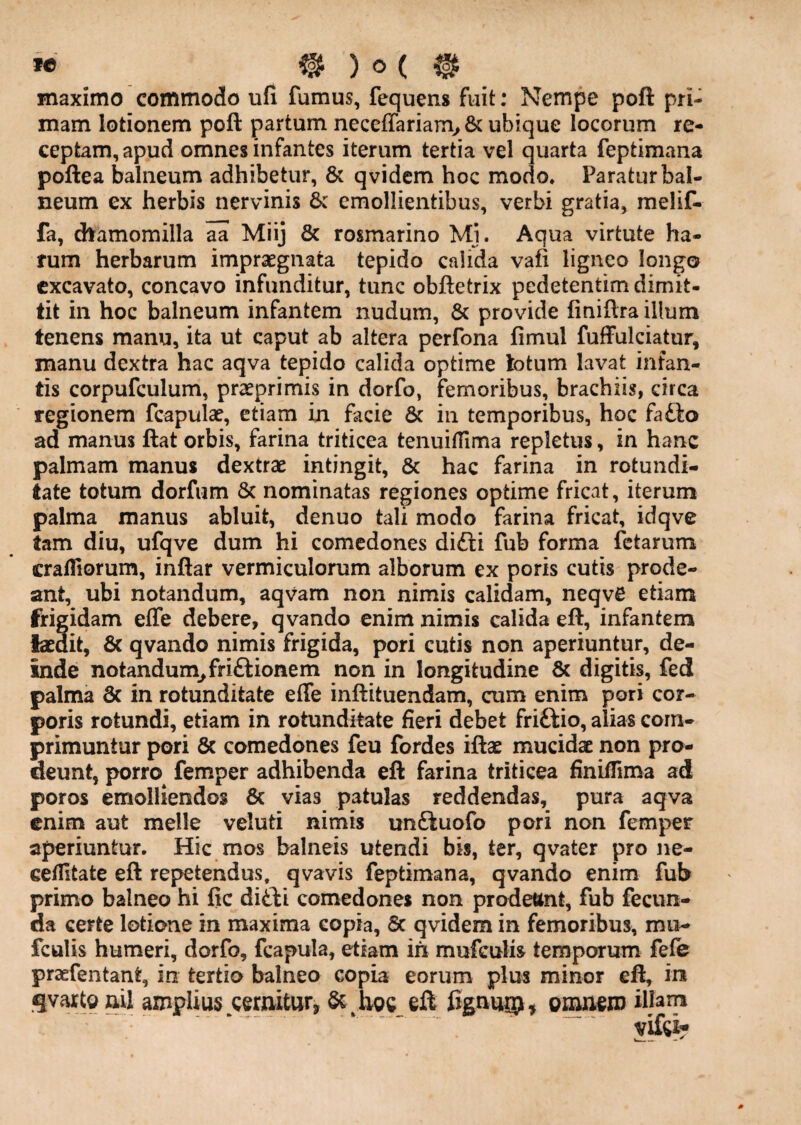 maximo commodo ufi fumus, fequens fuit; Nempe poft pri¬ mam lotionem poft partum neceffariam> 8c ubique locorum re¬ ceptam, apud omnes infantes iterum tertia vel quarta feptimana poftea balneum adhibetur, & qvidem hoc modo* Paratur bal¬ neum ex herbis nervinis &: emollientibus, verbi gratia, melif- fa, dtamomilla aa Miij & rosmarino Mj. Aqua virtute ha¬ rum herbarum impraegnata tepido calida vafi ligneo longo excavato, concavo infunditur, tunc obftetrix pedetentim dimit¬ tit in hoc balneum infantem nudum, & provide finiftra illum tenens manu, ita ut caput ab altera perfona fimul fuffulciatur, manu dextra hac aqva tepido calida optime lotum lavat infan¬ tis corpufculum, praeprimis in dorfo, femoribus, brachiis, circa regionem fcapulae, etiam in facie 6c in temporibus, hoc fa£lo ad manus ftat orbis, farina triticea tenuiffima repletus, in hanc palmam manus dextrae intingit, & hac farina in rotundi¬ tate totum dorfum 8c nominatas regiones optime fricat, iterum palma manus abluit, denuo tali modo farina fricat, idqve tam diu, ufqve dum hi comedones difti fub forma fetarum crafliorum, inftar vermiculorum alborum ex poris cutis prode¬ ant, ubi notandum, aqvam non nimis calidam, neqvC etiam frigidam effe debere, qvando enim nimis calida eft, infantem laedit, & qvando nimis frigida, pori cutis non aperiuntur, de¬ inde notandum^ friftionem non in longitudine & digitis, fed palma 8c in rotunditate effe inftituendam, cum enim pori cor¬ poris rotundi, etiam in rotunditate fieri debet friftio, alias com¬ primuntur pori 6c comedones feu fordes iftae mucidae non pro¬ deunt, porro^ femper adhibenda eft farina triticea finifiima ad poros emolliendos 6c vias patulas reddendas, pura aqva enim aut meile veluti nimis unftuofo pori non femper aperiuntur. Hic mos balneis utendi bis, ter, qvater pro ne- celUtate eft repetendus, qvavis feptimana, qvando enim fub primo balneo hi fic ditli comedones non prodettnt, fub fecun¬ da certe lotione in maxima copia, 6c qvidem in femoribus, mu- fculis humeri, dorfo, fcapula, etiam in mufculis temporum fefe praefentant, in tertio balneo copia eorum plus minor eft, in amplius cernitur, & hoc eft figuuip, omuem djam