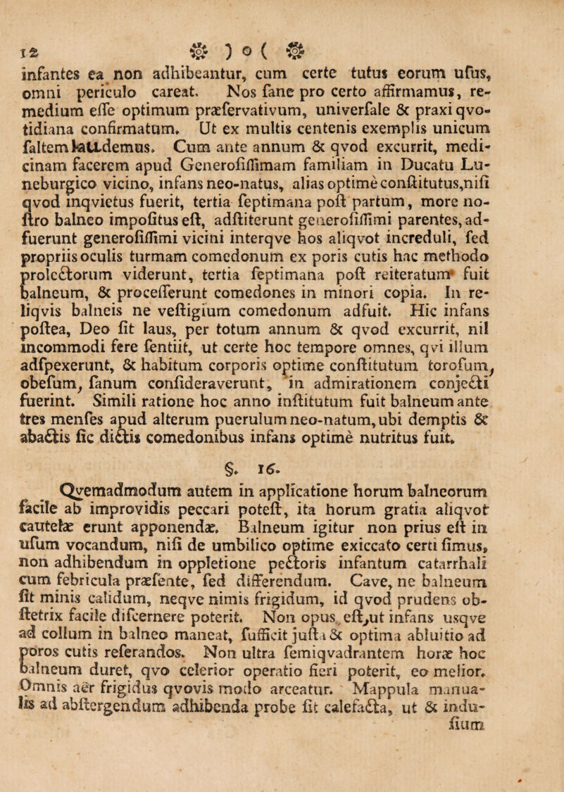 infantes ea non adhibeantur, cum certe tutus eorum ufus, omni periculo careat. Nos fane pro certo affirmamus, re¬ medium effe optimum praefervativum, univerfale 6c praxiqvo- tidiana confirmatum* Ut ex multis centenis exemplis unicum faltemtettdemus* Cum ante annum 6c qvod excurrit, medi¬ cinam facerem apud Generofiflimam familiam in Ducatu Lu- neburgico vicino, infans neo-natus, alias optime conllitutus,nifi qvod mqvietus fuerit, tertia feptimana poft partum, more no- ftro balneo impolitus eft, adftiterunt geiierofilTimi parentes, ad¬ fuerunt geiierofiffimi vicini interqve hos aliqvot increduli, fed propriis oculis turmam comedonum ex poris cutis hac methodo prolcftorum viderunt, tertia feptimana poft reiteratum* fuit balneum, 8c procefferunt comedones in minori copia* In re- liqvis balneis ne veftigium comedonum adfuit* Hic infans poftea, Deo fit laus, per totum annum 6c qvod excurrit, ni! incommodi fere fentiit, ut certe hoc tempore omnes, qvi ilium adfpexerunt, & habitum corporis optime conftitutunx torofuni^ obefum^ fanum confideraverunt, in admirationem conjefti foerint. Simili ratione hoc anno inftitutum fuit balneum ante tres menfes apud alterum puerulum neo-natum, ubi demptis 6c aba£lis fic di£lis comedonibus infans optime nutritus fuit* §. 16. Qvemadmodum autem in applicatione horum balneorum facile ab improvidis peccari poteft, ita horum gratia aliqvot cautelae erunt apponendae* Balneum igitur non prius eft in ufum vocandum, nifi de umbilico optime exiccato certi fimus, non adhibendum in oppletione pe£ioris infantum catarrhali cum febricula praefeate, fed differendum. Cave, ne balneum fit rrriiiis calidum, neqve nimis frigidum, id qvod prudens ob- ftetrix facile difcernere poterit. Non opus, eft^ut infans usqve ad collum in balneo maneat, fufficit jufta5c optima abluitio ad poros cutis referandos* Non ultra femiqvadrantem horae hoc balneum duret, qvo celerior operatio fieri poterit, eo melior* Omnis aer frigidus qvovis modo arceatur. Mappula manua¬ lis ad abftergendum adhibenda probe fit calefadta, ut & indu- fuim