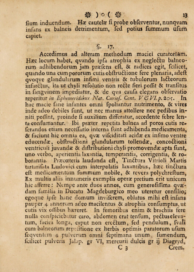 lium induendum. Hae cautelae fi probe obferventur, nunqvam infans ex balneis detrimentum, fed potius futnmum ufum capiet. Accedimus ad alteram methodum maciei curatoriam^ Haec locum habet, qvando ipfa atrophia ex negleftu balneo¬ rum adhibendorum jam praefens efl:, & radices egit, fcilicet, quando una cum pororum cutis obflruftione fere plenaria, adeft qvoqve glandularum infimi ventris & tubulorum lafteorum infar£tus, ita ut chyli refolutio non refte fieri poflit & tranfitus in fangvinem impediatur, 8c de qva caufa elegans obfervatio reperiturEph&meridihis Nat, Curio/, Cent, V&VLp,2os* In hac macie fane infantes omni fpoliantur nutrimento, & vires inde adeo debiles funt, ut nec manus attollere nec pedibus in¬ niti pofiint, proinde fi auxilium differatur, accedente febre len¬ ta confumantun Ibi prseter repetita balnea ad poros cutis re» ferandos etiam neceffario interna funt adhibenda medicamenta, 6c faciunt hic omnia ea, qvae vifciditati acidas ex infimo ventre educendae, obftruftioni glandularum tollendae, concoflioni ventriculi juvandse & diftributioni chyli promovendae apta funt, uno verbo, aperientia laxantia, temperantia, corrigentia, & ro- borantia^ Praecmteris laudanda eft, Tinftura Vitrioli Martis tartarifata Ludovici cum interpolatis laxantibus, haec tin£lura efl medicamentum fummum nobile, 6c revera polychreftum. Ex multis aliis innumeris exemplis operae pretium erit unicum hic afferre: Ntmpe ante duos annos, cum generofifilma qvae* dam farniiia in Ducatu Magdeburgico meo uteretur confilio^ egoqiie ipfe hanc demum inviferem, oblatus mihi eft infans pauper 4 annorum adeo macilentus & atrophia confumptus,ut cutis vix offibus bareret. In femoribus enim & brachiis fere nulla confpiciebatur caro, abdomen erat tenfum, peftuseleva¬ tum, facies longa, caput non ereftum, fed pendulum, fvali cum balneorum rep dtione ex herbis optimis paratorum ufum feqvenhin 4 pulverum omni feptimana unum fumendum, fcilicet pulveris Jalap. gr VI, mercurii dulcis gr ij Diagryd, C 3 Cremo