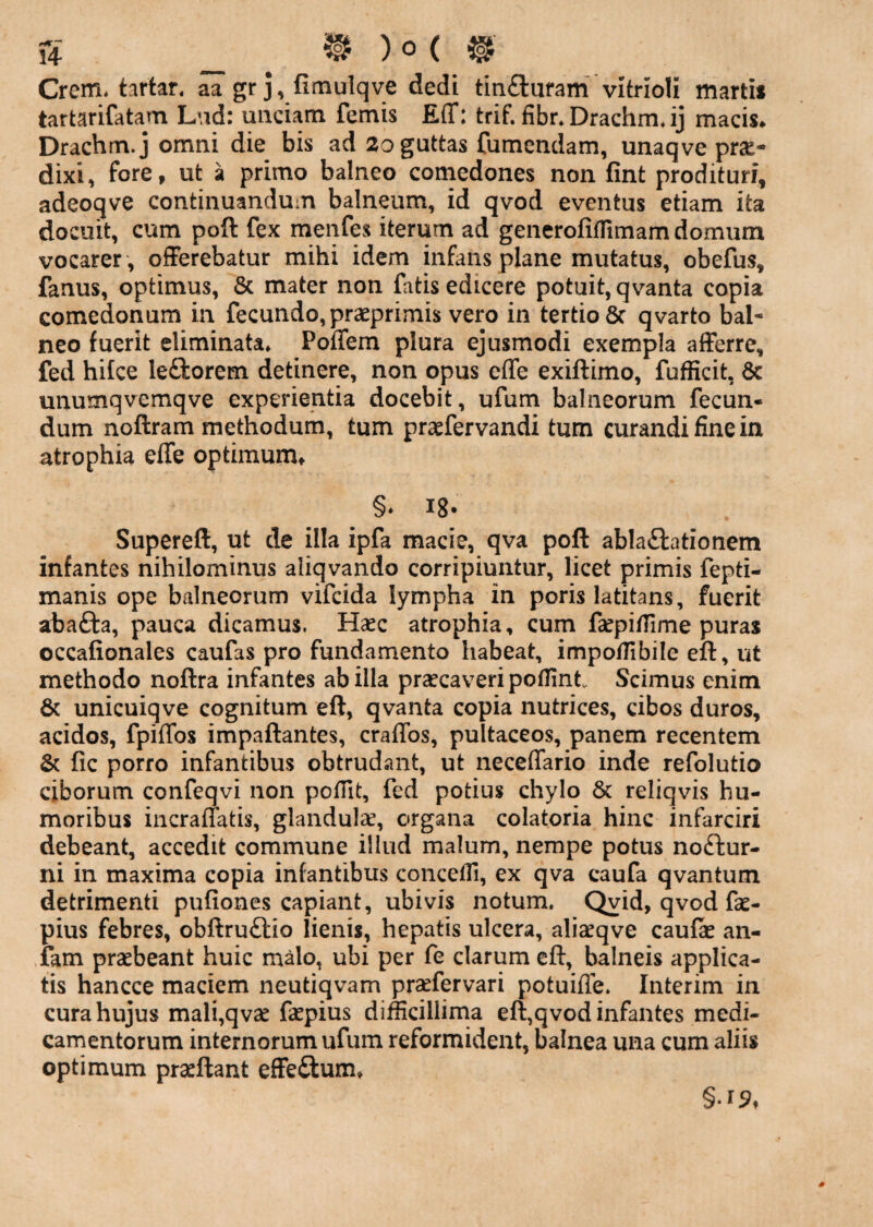 s _ ^ ) 0 ( ^ Crem, tartan aa gr j, fimulqve dedi titifturam vitrioli martis tartarifatam L\id: unciam femis Eff: trif. fibr. Drachm* ij macis* Drachm.j omni die bis ad 2o guttas fumcndam, unaqve prae¬ dixi, fore, ut a primo balneo comedones non fint prodituri, adeoqve continuandum balneum, id qvod eventus etiam ita docuit, cum poft fex menfes iterum ad geiierofiffimam domum vocarer , offerebatur mihi idem infans plane mutatus, obefus, fanus, optimus, & mater non fatis edicere potuit,qvanta copia comedonum in fecundo, prasprimis vero in tertio 8c qvarto bal¬ neo fuerit eliminata» Poffem plura ejusmodi exempla afferre, fed hifce leftorem detinere, non opus effe exiftimo, fufficit, 6c unumqvemqve experientia docebit, ufum balneorum fecun¬ dum noftram methodum, tum praefervandi tum curandi fine iix atrophia effe optimum, §* 18- Supereft, ut de illa ipfa macie, qva poft ablactationem infantes nihilominus aliqvando corripiuntur, licet primis fepti- manis ope balneorum vifcida lympha in poris latitans, fuerit abaCta, pauca dicamus. Hasc atrophia, cum fsepifiime puras occafionales caufas pro fundamento habeat, impo/Tibile eft, ut methodo noftra infantes ab illa praecaveri poflint Scimus enim & unicuiqve cognitum eft, qvanta copia nutrices, cibos duros, acidos, fpiffos impaftantes, craffos, pultaceos, panem recentem fic porro infantibus obtrudant, ut neceffario inde refolutio ciborum confeqvi non pofTit, fed potius chylo 6c reliqvis hu¬ moribus incraffatis, glandulae, organa colatoria hinc infarciri debeant, accedit commune illud malum, nempe potus noCtur- ni in maxima copia infantibus concefli, ex qva caufa qvantum detrimenti pufiones capiant, ubivis notum. Qvid, qvod fae- pius febres, obftruClio lienis, hepatis ulcera, aliaeqve caufk an- iam praebeant huic malo, ubi per fe clarum eft, balneis applica¬ tis hancce maciem neutiqvam praefervari potuiffe. Interim in cura hujus mali,qvae faepius difficillima eft,qvod infantes medi¬ camentorum internorum ufum reformident, balnea una cum aliis optimum praeftant effeftum.
