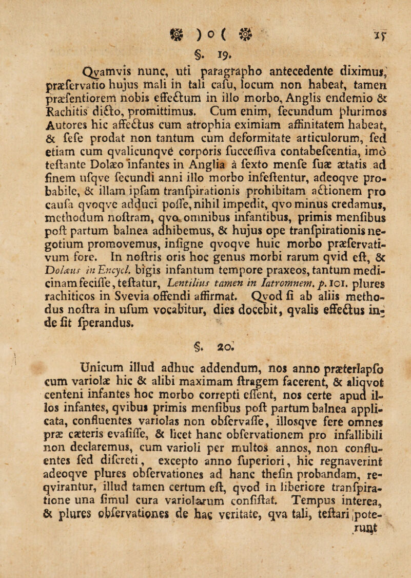 §. 19. Qvamvis nunc, uti pafagrapho antecedente diximu*, praefervatio hujus mali in tali cafu, locum non habeat, tamen prcefentiorem nobis efFeftum in illo morbo, Anglis endemio &: Rachitis difto, promittimus» Cum enim, fecundum plurimos Autores hic afFe£lus cum atrophia eximiam affinitatem habeat, 6c fefe prodat non tantum cum deformitate articulorum, fed etiam cum qvalicunqv^ corporis fucceffiva contabefeentia, imd teftaiite Dolaeo infantes in Anglia a fexto menfe fuae aetatis ad finem ufqve fecundi anni illo morbo infeftentur, adeoqve pro¬ babile, 6c illam ipfam tranfpirationis prohibitam aftionem pro caufa qvoqve adduci poffe, nihil impedit, qvo minus credamus, methodum noftram, qvo^omnibus infantibus, primis menfibus poft partum balnea adhibemus, 6c hujus ope tranfpirationis ne¬ gotium promovemus, infigne qvoqve huic morbo praefervati- vum fore. In noftris oris hoc genus morbi rarum qvid eft, 6c Dolaus i?iEncycL bigis infantum tempore praxeos, tantum medi¬ cinam feciffe,teftatur, Lentilius tamen in latromnem, pAol. plures rachiticos in Svevia offendi affirmat Qyod fi ab aliis metho¬ dus noftra in ufum vocabitur, dies docebit, qvalis effeftus in^ defit fperandus, §♦ 20. Unicum illud adhuc addendum, nos anno praeterlapfo cum variolae hic & alibi maximam ftragem facerent, 6c aliqvofc centeni infantes hoc morbo correpti effent, nos certe apud il¬ los infantes, qvibus primis menfibus poft partum balnea appli¬ cata, confluentes variolas non obfervaffe, illosqve fere omnes prse eseteris evafiffe, & licet hanc obfervationem pro infallibili non declaremus, cum varioli per multos annos, non conflu¬ entes fed difereti, excepto anno fuperiori, hic regnaverint adeoqve plures obfervationes ad hanc thefin probandam, re- qvirantur, illud tamen certum eft, qvod in liberiore tranfpira- tione una fimul cura variol^um confiftat Tempus interea, & plures obfervationes de hac veritate, qva tali, teftari;pote- ruQt