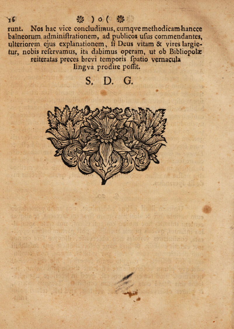 runt. Nos hac vicc concludimus, cumqvemethodicamhancce balneorum, adminiftrationem, ad publicos ufus commendantes, ulteriorem ejus explanationem, li Deus vitam & vires largie¬ tur, nobis refervamus, ita dabimus operam, ut ob Bibliopolae reiteratas preces brevi temporis fpatio vernacula lingva prodire poffit, s, D. G. 4