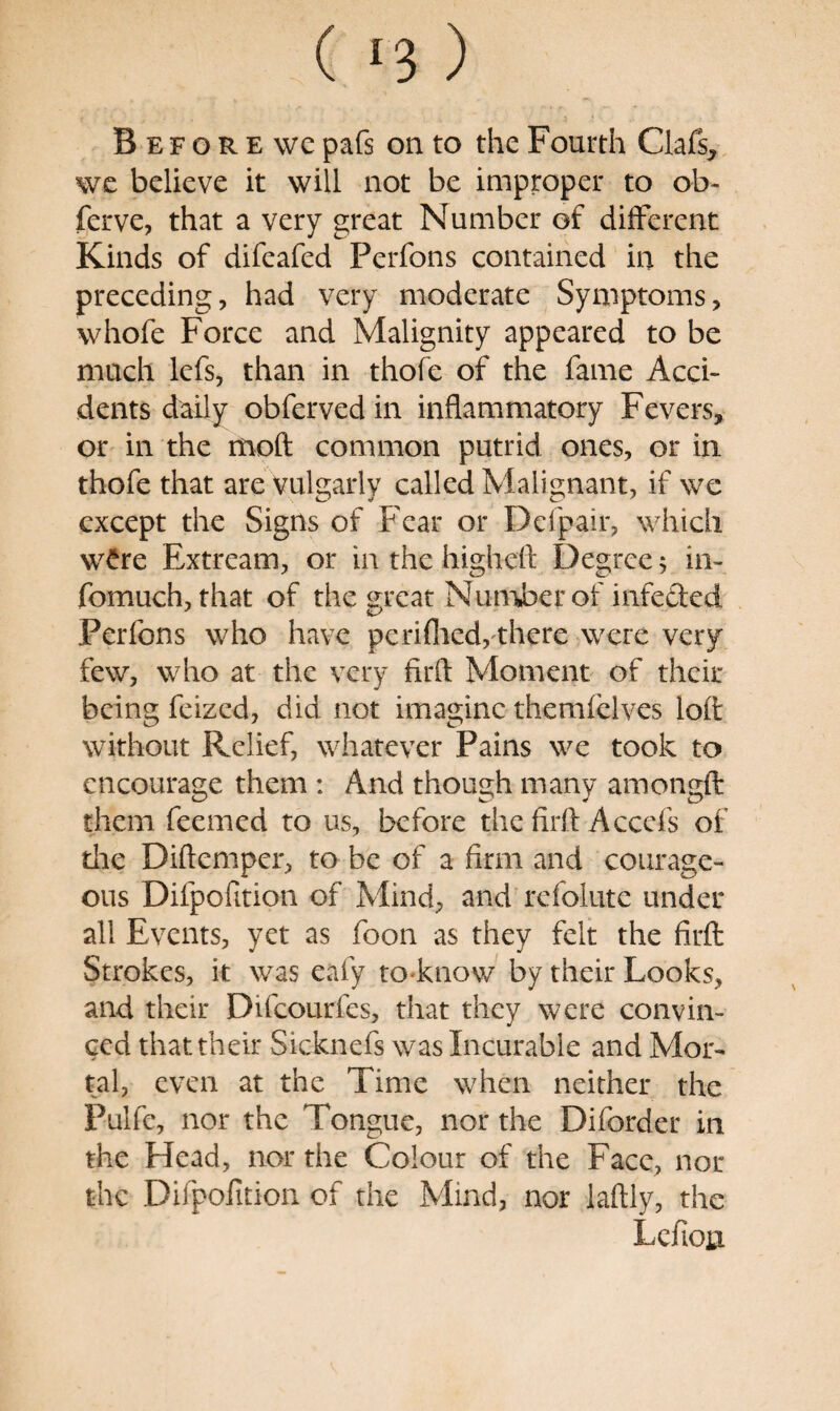 B E F o R E wc pafs on to the Fourth Clafs, we believe it will not be improper to ob- ferve, that a very great Number of different Kinds of difeafed Perfons contained in the preceding, had very moderate Symptoms, whofe Force and Malignity appeared to be much lefs, than in thofe of the fame Acci¬ dents daily obferved in inflammatory Fevers, or in the moft common putrid ones, or in thofe that are Vulgarly called Malignant, if we except the Signs of Fear or Defpair, which w^re Extream, or in the higheft Degree 5 in- fomuch, that of the great Nunvber of infeded Perfons who have periflied,'there were very few, who at the very firft Moment of their being feized, did not imagine themfclves loft without Relief, whatever Pains we took to encourage them : And though many amongft them feemed to us, before the firft Accefs of die Diftemper, to be of a firm and courage¬ ous Difpofition of Mind, and refolute under all Events, yet as foon as they felt the firft Strokes, it was eafy tO'knov/ by their Looks, and their Difeourfes, that they were convin¬ ced that their Sicknefs was Incurable and Mor¬ tal, even at the Time when neither the Pulfe, nor the Tongue, nor the Diforder in the Head, nor the Colour of the Face, nor the Difpofition of the Mind, nor laftly, the Lcfioa