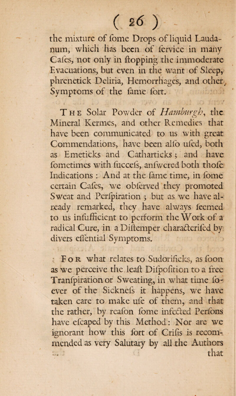 ( 2d ) - - the mixture of fome Drops of liquid Lauda¬ num, whicli has been of fervice in mahy Cafes, not only in flopping the immoderate Evacuations, but even in the want of Sleep, phrcnetick Deliria, Hemorrhages, and other ^ Symptoms of the fame fort. r The Solar Powder of Hambiirgk\ the Mineral Kermes, and other Remedies that have been communicated to us with great Commendations, have been alfo ufed, both as Emeticks and Catharticks; and have fometimes with fuccefs, anfwered both thofe Indications: And at the fame time, in fome certain Cafes, we obferved they promoted Sweat and Perfpiration 5 but as we have al¬ ready remarked, they have always feemed to us infufficient to perform the Work of a radical Cure, in a Diflemper charafterifed by divers eflential Symptoms. ' For what relates to Sudorificks, as foon as we perceive the leafl Difpofition to a free Tranfpirationor Sweating, in what time fo- ever of the Sicknefs it happens, we have taken care to make ufe of them, and that the rather, by reafon fome infeded Perfons have efcaped by this Method: Nor are we ignorant how this fort of Crifis is recom-. mended as very Salutary by all the Authors