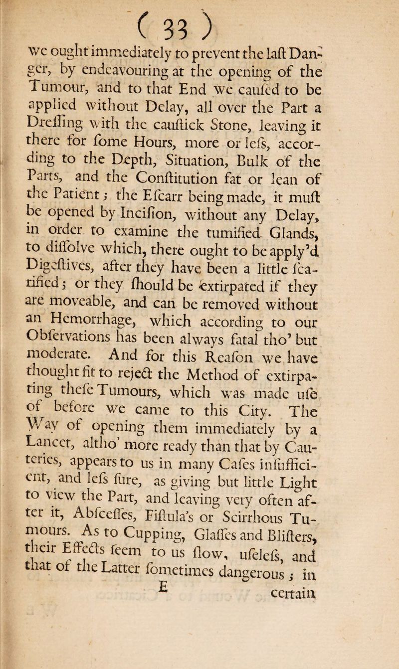 \vc ought immediately to prevent the laft Dam ger, by endeavouring at the opening of the Tumour, and to that End we caufed to be applied without Delay, all over the Part a Drelling with the caiiflick Stone, leaving it there for ibme Hours, more or left, accor¬ ding to the Depth, Situation, Bulk of the Parts, and the Conftitutlon fat or lean of the Patient j the Efcarr being made, it muft be opened by Incifion, without any Delay, in order to examine the tumified Glands, to diffolve which, there ought to beapply’d Digeftives, after they have been a little Ica- rified 5 or they fliould be extirpated if they are moveable, and can be removed without an Hemorrhage, which according to our Obfervations has been always fatal tlio’ but moderate. And for this Reafon we have thought fit to rejea the Method of extirpa¬ ting thefe Tumours, which was made ufe of before we came to this City. The ay of opening them immediately by a Lancet, altho’ more ready than that by Cau¬ teries, appears to us in many Cafes infuffici- cut, and left fure, as giving but little Light to view the Part, andleaving very often af¬ ter it, Abfeefles, Fiflulas or Scirrhous Tu¬ mours. As to Cupping, Glaffes and Blifters, their Effeas feem to us flow, ufeleft, and that ot the Latter fometimes dangerous ,* in ^ certain