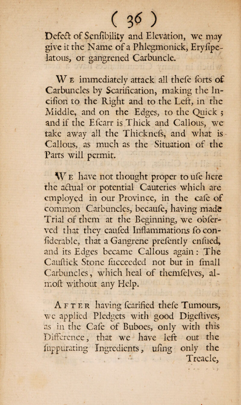 ( ) Defeat of Senfibility and Elevation, wc may- give it the Name of a Phlegmonick, EryEpc- latous, or gangrened Carbuncle. W E immediately attack all thefe forts o£ Carbuncles by Scarification, making the In- cifion to the Right and to the Left, in the Middle, and on the Edges, to the Quick 5 and if the Efcarr is Thick and Callous, we take away all the Thicknefs, and what is- Callocs, as much as the Situation of the Parts will permit. W E have not thought proper toufe here the aftual or potential Cauteries which arc employed in our Province, in the cafe of common Carbuncles, becaufe, having made Trial of them at tlie Beginning, we obfer- ved that they caufed Inflammations fo con- fidcrable, that a Gangrene prefently enfued, and its Edees became Callous again: The Cauflick Stone fucceeded not but in fmall Carbuncles, which heal of themfelves, al- mofl: without any Help. After having fcarified thefe Tumours, wc applied Pledgets with good Digeftives, as in the Cafe of Buboes, only with this Difference, that we have left out the fuppurating Ingredients, ufing only the - Treacle,