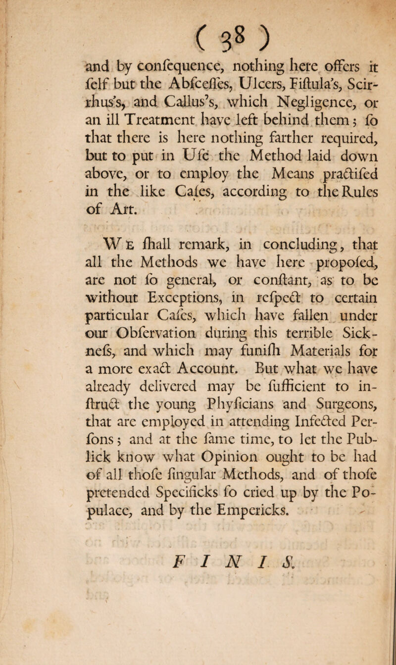 and by confcquence, nothing hete offers it feif but the Abfeefles, Ulcers, Piftula's, Scir- rhus’s, and Callus’s, which Negligence, or an ill Treatment have left behind them 5 fo that there is here nothing farther required, but to put in Ufe the Method laid down above, or to employ the Means praftifed in the like Cafes, according to the Rules of Art. W£ fhall remark, in concluding, that all the Methods we have here - propofed, are not fo general, or conftant, as' to be without Exceptions, in refpefl: to certain particular Cafes, which have fallen ^ under our Obfervation during this terrible Sick- nefi, and which may funifli Materials for a more exact Account. But what we have already delivered may be fufficient to in- ftru(3: the young Phyficians and Surgeons, that are employed in attending Infeded Per- fons 5 and at the fame time, to let the Pub- lick know what Opinion ought to be had of all thofe fingular Methods, and of thofe pretended Specificks fo cried up by the Po¬ pulace, and by the Empericks. • - s FINIS.