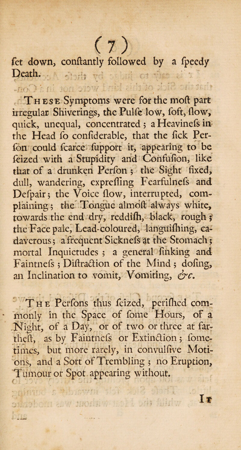 fet down, conftantly followed by a fpeedy Death. ; • ' ■ - <r t * K «, * y : , . _ ; , i ^ • A. *•?' >. .r . 1 • ^ -r / These Symptoms were for the mod part irregular Shiverings, the Pulfe low, foft, flow, quick, unequal, concentrated 5 a Heavinefs in the Head fo conftderable, that the fick Per- fon could fcarce fupport it, appearing to be feized with a Stupidity and Confulion, like that of a drunken Perfon 5 the Sight fixed, dull, wandering, exprefling Fearfulnefs and Defpair; the Voice flow, interrupted, com¬ plaining; the Tongue almoft always white, towards the end dry, reddilh, black, rough $ the Face pale, Lead-coloured, languifhing, ca¬ daverous ; a frequent Sicknefs at the Stomach; mortal Inquietudes ; a general finking and Faintnefs; Diftraftion of the Mind ; doling, an Inclination to vomit, Vomiting, &c. * r »-• » ’*'T * ' f ■ ' >L ? The Perfons thus feized, periflied com- ‘ monly in the Space of feme Hours, of a IsTight, of a Day, or of two or three at far- theft, as by Faintnefs or Extinction; fome- times, but more rarely, in convulftve Moti¬ ons, and a Sort of Trembling ; no Eruption, Tumour or Spot appearing without. It