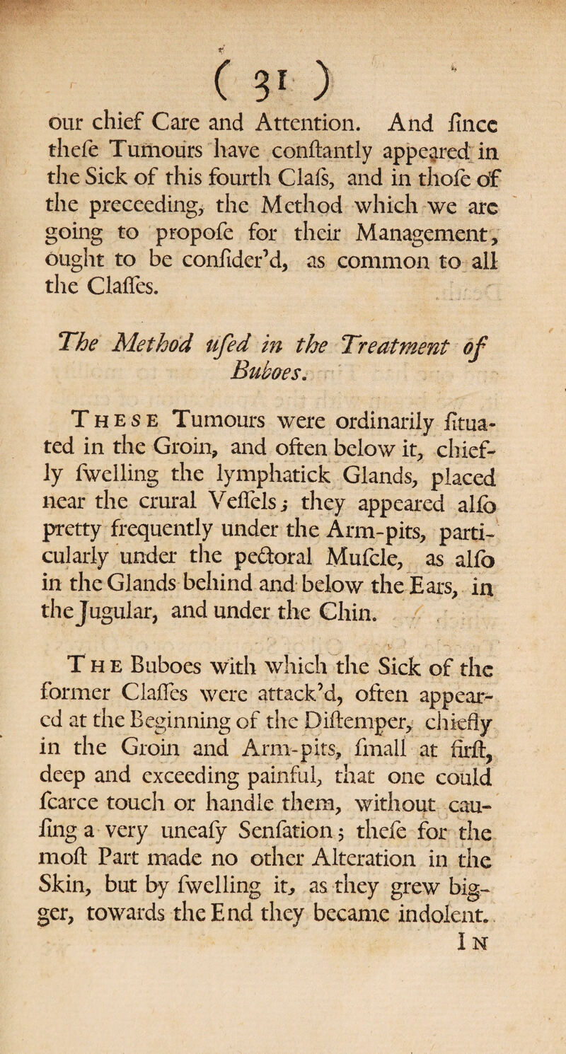 our chief Care and Attention. And iincc thefe Tumours have conftantly appeared in the Sick of this fourth Oafs, and in thole of the preceeding, the Method which we arc going to propofe for their Management, ought to be confider’d, as common to all the Clalfes. The Method ufed in the Treatment of Buboes. These Tumours were ordinarily fitua- ted in the Groin, and often below it, chief¬ ly (welling the lymphatick Glands, placed near the crural Veflels j they appeared alfb pretty frequently under the Arm-pits, parti¬ cularly under the pe&oral Mufcle, as alfo in the Glands behind and below the Ears, in the Jugular, and under the Chin. The Buboes with which the Sick of the former ClaHes were attack’d, often appear¬ ed at the Beginning of the Diftemper, chiefly in the Groin and Arm-pits, final! at firft? deep and exceeding painful, that one could fcarce touch or handle them, without cau- finga very uneafy Scnfation 5 thefe for the moft Part made no other Alteration in the Skin, but by fwelling it, as they grew big¬ ger, towards the End they became indolent. I N