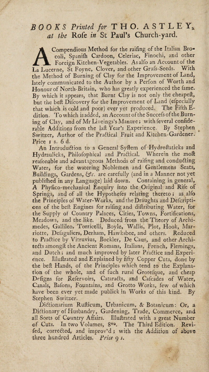 BOOKS Printed for T H O. A S T L E Y4 at the Rofe in Sc Paul’s Church-yard. A Compendious Method for the railing of the Italian Bro* coli, Spanilh Cardoon, Celeriac, Finochi, and other Foreign Kitchen-Vegetables. Asalfo an Account of the La Lucerne, St Foyne, Clover, and other Grafs-Seeds. With the Method of Burning of Clay for the Improvement of Land, lately communicated to the Author by a Perfon of Worth and Honour of North-Britain, who has greatly experienced the fame. By which it appears, that Burnt Clay is not only the cheapeft, but the beft Difcovery for the Improvement of Land (efpecially that winch is cold and poor) ever yet produced. The Fifth E- dition. To which is added, an Account of the Succefs of the Burn¬ ing of Clay, and of Mr Liveings’s Manure; with feveral confide- rable Additions from the laft Year’s Experience. By Stephen Switzer, Author of the Practical Fruit and Kitchen-Gardener. Price i s. 6 d. An Introduction to a General Syllem of Hydroftaticks and Hydraulicks, Philofophical and JPraCtical. Wherein the moil reafonable and advantageous Methods of railing and conducing Water, for the watering Noblemen and Gentlemens Seats, Buildings, Gardens, are carefully (and in a Manner not yet publilhed in any Language) laid down. Containing in general, A Phyftco-mechanical Enquiry into the Original and Rife of Springs, and of all the Hypothefes relating thereto; as alfo the Principles of Water-Works, and the Draughts and Defcripti- ons of the beft Engines for railing and dilfributing Water, for the Supply of Country Palaces, Cities, Towns, Fortifications, Meadows, and the like. Deduced from the Theory of Archi¬ medes, Gallileo, Torricelli, Boyle, Wallis, Plot, flook, Mar- riotte, Delaguliers, Derham, Hawksbee, and others. Reduced to PraCfice by Vitruvius, Bockler, De Caus, and other Archi¬ tects amongft the Ancient Romans, Italians, French, Flemings, and Dutch; and much improved by later PraClice and Experi¬ ence. Iiluftrated and Explained by fifty Copper Cuts, done by the beft Hands, of the Principles which tend to the Explana¬ tion of the whole, and of fuch rural Grotefque, and cheap Defigns for Refervoirs, CataraCts, and Cafcades of Water, Canals, Bafons, Fountains, and Grotto Works, few of which have been ever yet made publick in Works of this kind. By Stephen Switzer. DiCtionarium Rufticum, Urbanicum, &Botanicum: Or, a Dictionary of Husbandry, Gardening, Trade, Commerce, and all Sorts of Country Affairs. Iiluftrated with a great Number of Cuts. In two Volumes, 8V0. The Third Edition. Revi¬ led, corrected, and improv’d; with the Addition of above three hundred Articles. Price 9 s.