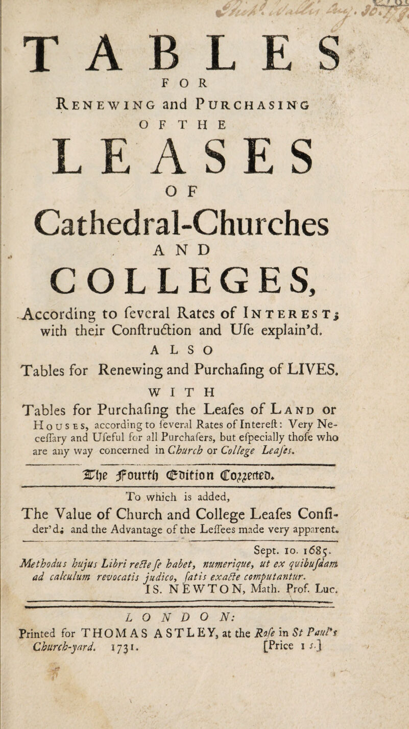 TABLES FOR Renewing and Purchasing O F T H E LEASES O F Cathedral-Churches COL LEGES, According to feverai Rates of Interest.* with their Conftrudtion and Ufe explain’d, ALSO Tables for Renewing and Purchafing of LIVES, WITH Tables for Purchafing the Leafes of Land or Houses, according to leveral Rates of Intereft: Very Ne- ceffary and Ufeful for all Purchafers, but efpecially thofe who are any way concerned in Church or College Leafes. %i)e fomtl) (tuition Co&etteD* To which is added. The Value of Church and College Leafes Confi- der’d; and the Advantage of the Leffees made very apparent. Sept. 10. 1685, Methodus hujus Libri reSle fe habet, numerlque, ut ex quibufdam ad calculum revocatis judico, fatis exalte computantur. IS. NEWTON, Math. Prof. Luc, LONDON: Printed for T H O M A S A S T L E Y, at the Rofe in St Paul't Church-yard. 173 c [Price n)