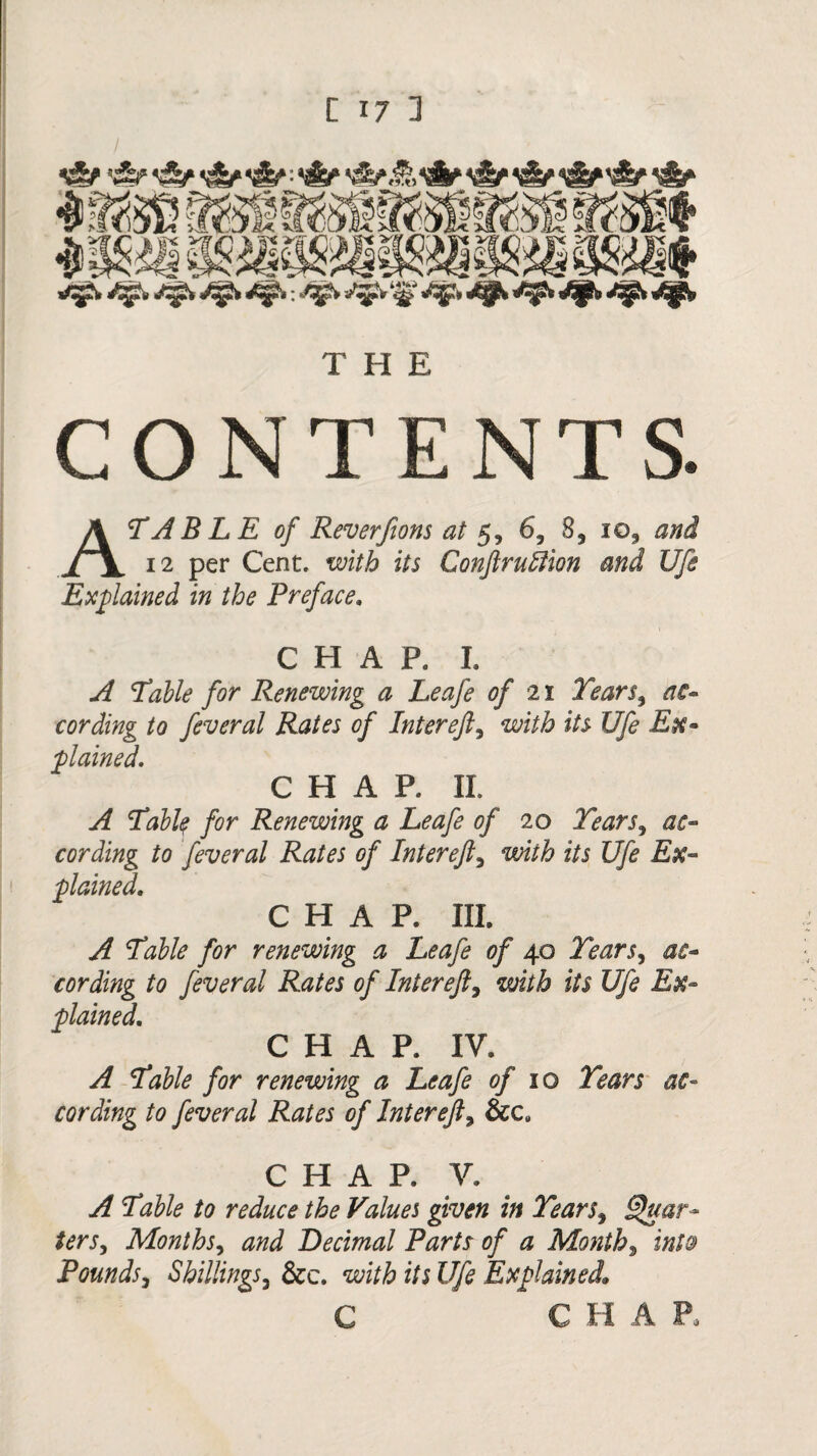 C ONTEN T S. A TABLE of Reverfions at 5, 6, 8, io9 and 12 per Cent, with its Conftrutlion and Ufe Explained in the Preface. CHAP. I. A Table for Renewing a Leafe of 21 Tears, ac¬ cording to feveral Rates of Inter eft, with its Ufe Ex¬ plained. CHAP. II. A Tabty for Renewing a Leafe of 20 Tears, ac¬ cording to fever al Rates of In ter eft, with its Ufe Ex¬ plained. CHAP. III. A Table for renewing a Leafe of 40 Tears, ac¬ cording to fever al Rates of Inter eft, with its Ufe Ex¬ plained. CHAP. IV. A Table for renewing a Leafe of 10 Tears ac¬ cording to fever al Rates of Inter eft, &c# CHAP. V. A Table to reduce the Values given in Tears, Quar¬ ters, Months, and Decimal Parts of a Month, into Pounds, Shillings, &c. with its Ufe Explained* C C H A P*