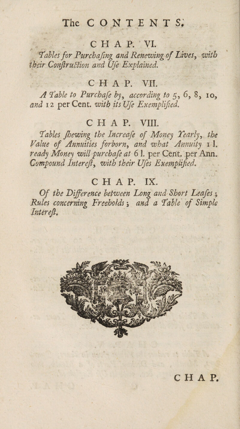 The CONTENT S. CHAP. VI. Tables for Pur chafing and Renewing of Lives, with their Conftr ullion and Ufe Explained. CHAP. VII. A Table to Pur chafe byy according to 6, 85 io* and 12 per Cent, with its Ufe Exemplified. C H A P. VIII Tables floewing the In ere afe of Money Yearly 5 the Value of Annuities forborn, and what Annuity i I. ready Money will pur chafe at 61. per Cent, per Ann. Compound Intereft, with their Ufes Exemplified. CHAP. IX. Of the Difference between Long and Short Leafes \ Rules concerning Freeholds \ and a Table of Simple Intereft,