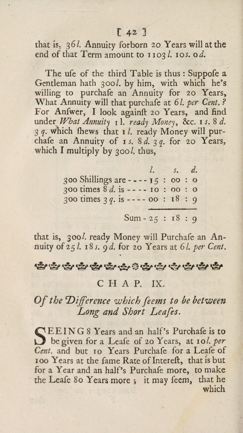 that is., 3 61 Annuity forborn 20 Years will at the end of that Term amount to 1103/. 105. o d. The ufe of the third Table is thus : Suppofe a Gentleman hath 300/. by him, with which he’s willing to purchafe an Annuity for 20 Years, What Annuity will that purchafe at 61. per Cent. ? Tor Anfwer, I look againft 20 Years, and find tinder What Annuity 11. ready Money, &c, is. 8 d. 3 q. which fhews that 11. ready Money will pur¬ chafe an Annuity of is. Sd. 3 q. for 20 Years, which I multiply by 300 /. thus, l. s. d. 300 Shillings are ----15 : 00 : o 300 times 8 d. is - - - - 10 : 00 : o 300 times 3 q. is - - - - 00 : 18 : 9 Sum -25 : 18 : 9 that is, 300/. ready Money will Purchafe an An¬ nuity of 25/. 18 j. 9 d. for 20 Years at 61. per Cent. CHAP. IX. Of the 'Difference which feems to be between Long and Short Leafes. SEEING 8 Years and an half’s Purchafe is to be given for a Leafe of 20 Years, at 101. per Cent. and but 10 Years Purchafe for a Leafe of » 100 Years at the fame Rate of Intereft, that is but for a Year and an half’s Purchafe more, to make the Leafe 80 Years more j it may feem, that he which