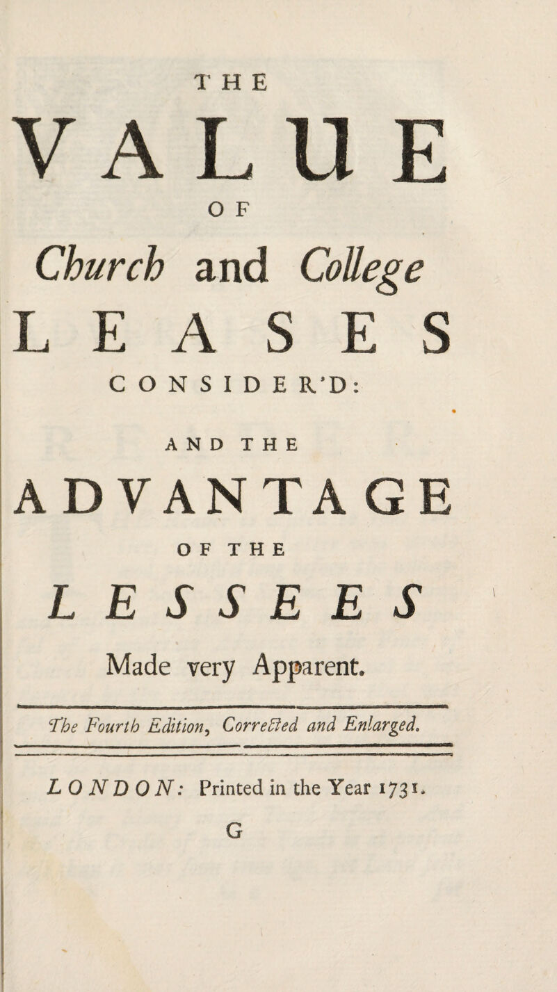 V A L U E O F Church and College LEASES C O N S I D E R’D: A N D T H E ADVANTAGE O F T H E LESSEES Made very Apparent. The Fourth Edition, Corrected and Enlarged, LONDON: Printed in the Year 1731. G