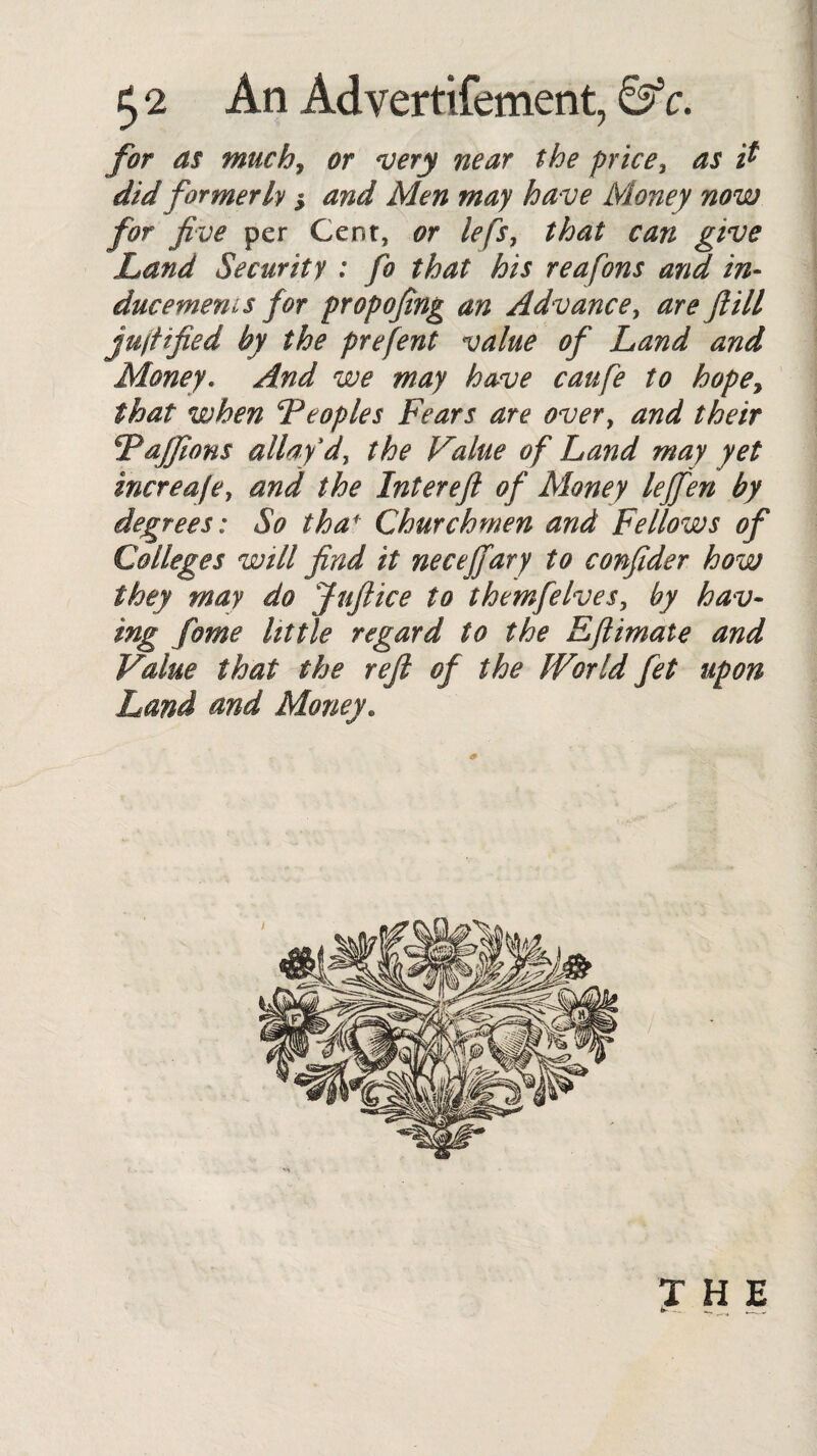 £2 An Advertifement, 0s c. for as much, very near the price3 did formerly and Men may have Money now for five per Gersr, or lefs, that can give Land Security : fo that his reafons and in¬ ducement for propofing an Advance, are fill jujtified by the prefent value of Land and Money. And we may have caufe to hopey that when *Pcopies Fears are overy and their jFaffions allay dy the Value of Land may yet increafey and the Interefi of Money leffien by degrees: So thaf Churchmen and Fellows of Colleges will find it neceffary to confider how they may do Jufiice to themfelves, by hav¬ ing fome little regard to the Efitmate and Value that the refi of the World fet upon Land and Money. THE k- - — ^ 4 . ..