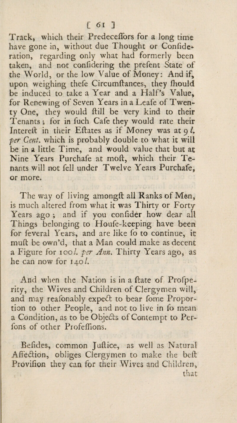 Track, which their Predeceflors for a long time have gone in, without due Thought or Confide* ration, regarding only what had formerly been taken, and not confidering the prefent State of the World, or the low Value of Money: And if, upon weighing thefe Circumdances, they fhould be induced to take a Year and a Half’s Value, for Renewing of Seven Years in a Leafe of Twen¬ ty One, they would ftill be very kind to their Tenants; for in fuch Cafe they would rate their Intered in their Edates as if Money was at 9 /. per Cent, which is probably double to what it will be in a little Time, and would value that but at Nine Years Purchafe at mod, which their Te¬ nants will not fell under Twelve Years Purchafe, or more. The way of living amongft all Ranks of Men, is much altered from what it was Thirty or Forty Years ago *, and if you confider how dear all Things belonging to Houfe-keeping have been for feveral Years, and are like fo to continue, it mud be own’d, that a Man could make as decent a Figure for 100/. per Ann. Thirty Years ago, as he can now for 140/. And when the Nation is in a date of Profpe- rity, the Wives and Children of Clergymen will, and may reafonably expert to bear fome Propor¬ tion to other People, and not to live in fo mean a Condition, as to be Objects of Contempt to Per- fons of other Profeflions. Befides, common Judice, as well as Natural Affection, obliges Clergymen to make the bed Provifion they can for their Wives and Children, that