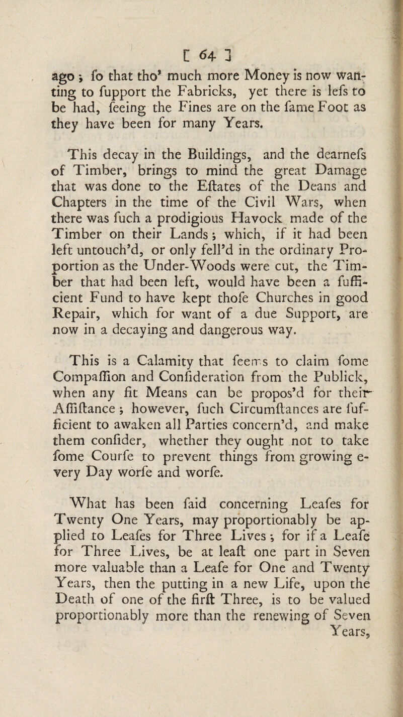 ago y fo that tho* much more Money is now wan¬ ting to fupport the Fabricks, yet there is lefs to be had, feeing the Fines are on the fame Foot as they have been for many Years. This decay in the Buildings, and the dearnefs of Timber, brings to mind the great Damage that was done to the Eflates of the Deans and Chapters in the time of the Civil Wars, when there was fuch a prodigious Havock made of the Timber on their Lands ; which, if it had been left untouch’d, or only fell’d in the ordinary Pro¬ portion as the Under-Woods were cut, the Tim¬ ber that had been left, would have been a fufh- cient Fund to have kept thofe Churches in good Repair, which for want of a due Support, are now in a decaying and dangerous way. This is a Calamity that fee ms to claim fome Companion and Confederation from the Fublick, when any fit Means can be propos’d for their Affiftance ; however, fuch Circumflances are fuf- jficient to awaken all Parties concern’d, and make them confider, whether they ought not to take fome Courfe to prevent things from growing e- very Day worfe and worfe. 1 What has been faid concerning Leafes for Twenty One Years, may proportionably be ap¬ plied to Leafes for Three Lives •, for if a Leafe for Three Lives, be at leaft one part in Seven more valuable than a Leafe for One and Twenty Years, then the putting in a new Life, upon the Death of one of the firfl Three, is to be valued proportionably more than the renewing of Seven Years,