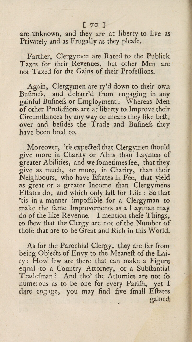 are unknown, and they are at liberty to live as Privately and as Frugally as they pleafe. Farther, Clergymen are Rated to the Publick Taxes for their Revenues, but other Men are not Taxed for the Gains of their Profefiions. Again, Clergymen are ty’d down to their own Bufinefs, and debarr’d from engaging in any gainful Bufinefs or Employment: Whereas Men of other Profeffions are at liberty to Improve their Circumftances by any way or means they like heft, over and befides the Trade and Bufinefs they have been bred to. Moreover, 5tis expedted that Clergymen fhould give more in Charity or Alms than Laymen of greater Abilities, and we fometimesfee, that they give as much, or more, in Charity, than their Neighbours, who have Eftates in Fee, that yield as great or a greater Income than Clergymens Eftates do, and which only laft for Life : So that 5tis in a manner impoffible for a Clergyman to make the fame Improvements as a Layman may do of the like Revenue. I mention thefe Things, to fhew that the Clergy are not of the Number of thofe that are to be Great and Rich in this World, As for the Parochial Clergy, they are far from being Objedls of Envy to the Meaneft of the Lai¬ ty : How few are there that can make a Figure equal to a Country Attorney, or a Subftantial Tradefman? And tho> the Attornies are not fo numerous as to be one for every Parifh, yet I dare engage, you may find five fmall Eftates