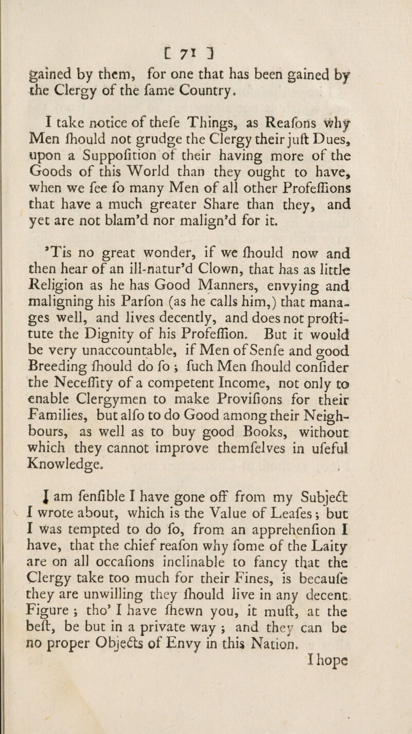 gained by them, for one that has been gained by the Clergy of the fame Country. I take notice of thefe Things, as Reafons why Men fhould not grudge the Clergy their juft Dues, upon a Suppofition of their having more of the Goods of this World than they ought to have, when we fee fo many Men of all other Profeflions that have a much greater Share than they, and yet are not blam’d nor malign’d for it. 5Tis no great wonder, if we fhould now and then hear of an ill-natur’d Clown, that has as little Religion as he has Good Manners, envying and maligning his Parfon (as he calls him,) that mana¬ ges well, and lives decently, and does not profti- tute the Dignity of his Profeffion. But it would be very unaccountable, if Men of Senfe and good Breeding fhould do fo ; fuch Men fhould confider the Neceffity of a competent Income, not only to enable Clergymen to make Provifions for their Families, but alfo to do Good among their Neigh¬ bours, as well as to buy good Books, without which they cannot improve themfelves in ufeful Knowledge. J am fenfible I have gone off from my Subject I wrote about, which is the Value of Leafes; but I was tempted to do fo, from an apprehenfion I have, that the chief reafon why fome of the Laity are on all occafions inclinable to fancy that the Clergy take too much for their Fines, is becaule they are unwilling they fhould live in any decent Figure ; tho’ I have fhewn you, it muff, at the bed, be but in a private way ; and they can be no proper Objects of Envy in this Nation. I hope