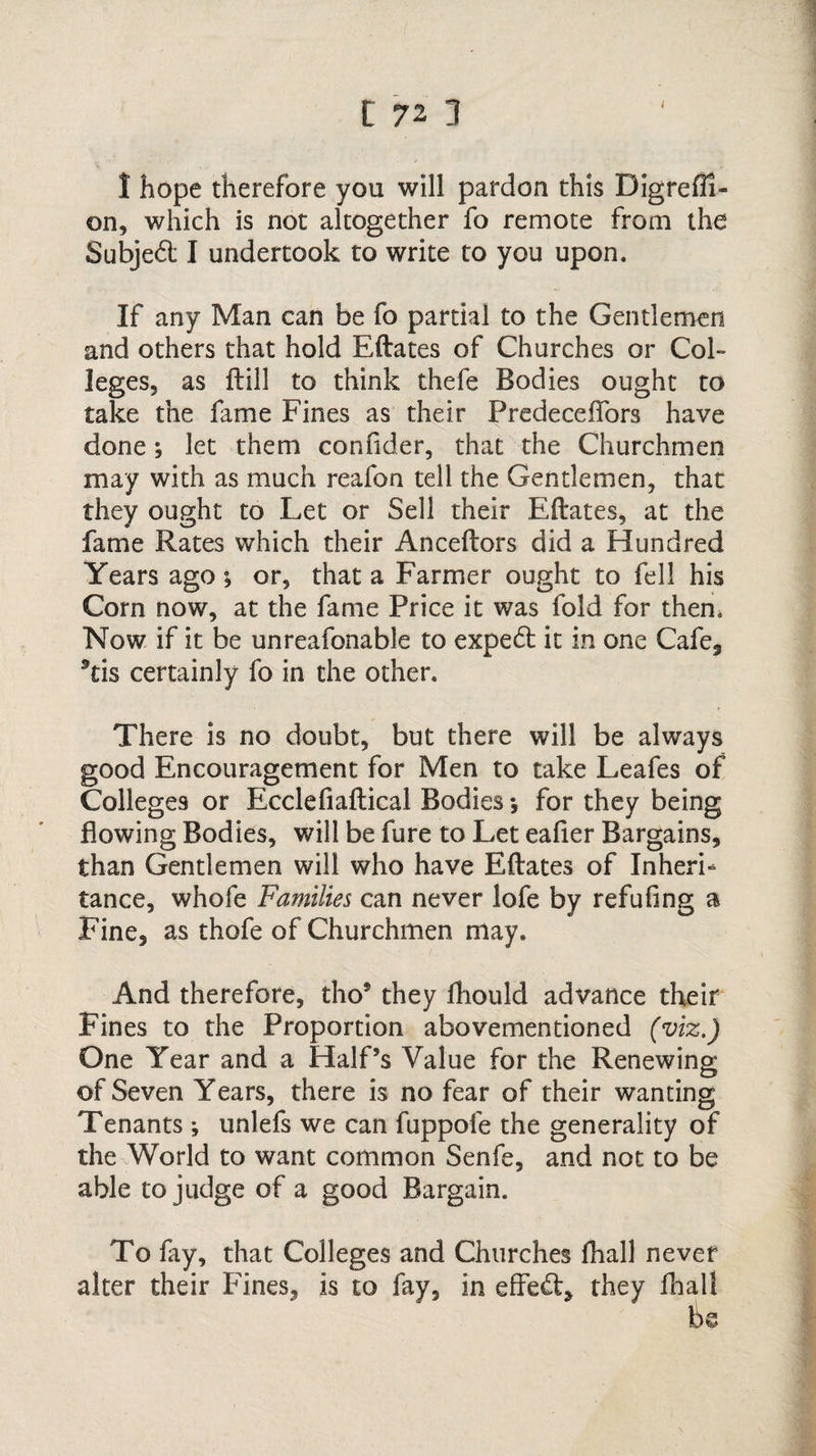 I hope therefore you will pardon this Digrefil- on, which is not altogether fo remote from the Subjed I undertook to write to you upon. If any Man can be fo partial to the Gentlemen and others that hold Eftates of Churches or Col¬ leges, as ftill to think thefe Bodies ought to take the fame Fines as their Predeceftors have done; let them coniider, that the Churchmen may with as much reafon tell the Gentlemen, that they ought to Let or Sell their Eftates, at the fame Rates which their Anceftors did a Hundred Years ago *, or, that a Farmer ought to fell his Corn now, at the fame Price it was fold for then. Now if it be unreafonable to expert it in one Cafe, 9tis certainly fo in the other. There is no doubt, but there will be always good Encouragement for Men to take Leafes of Colleges or Ecclefiaftical Bodies *, for they being flowing Bodies, will be fure to Let eafier Bargains, than Gentlemen will who have Eftates of Inheri¬ tance, whofe Families can never lofe by refufing a Fine, as thofe of Churchmen may. And therefore, tho9 they fhould advance their Fines to the Proportion abovementioned (viz.) One Year and a Half’s Value for the Renewing of Seven Years, there is no fear of their wanting Tenants; unlefs we can fuppofe the generality of the World to want common Senfe, and not to be able to judge of a good Bargain. To fry, that Colleges and Churches fliall never alter their Fines, is to fay, in effect, they fliall be