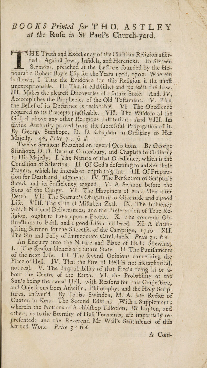 BOOKS Printed for T H O. ASTLEY at the Rofe in St Pawl’s Church-yard. THE Truth and Excellency of the Chriftian Religion aver¬ ted : Againft Jews, Infidels, and Hereticks. fn Sixteen Sermons, preached at the LeCture founded by the Ho¬ nourable Robert Boyle Efq; for the Years 1701, 1702. Wherein is fhewn, I. That the Evidence for this Religion is the ihofl unexceptionable. II. That it eltablilhes and perfects the Law. III. Makes the cleared: Difcoveries of a future State. And, IV. Accomplifhes the Prophecies of the Old Teffifment. V. That the Belief of its Doflrines is reafonable. VI. The Obedience required to its Precepts practicable. VII. The Wifdcm of the Gofpel above any other Religious Inftitution : And VIII. Its divine Authority proved from the fuccefsful Propagation of it. By George Stanhope, D. D. Chaplain in Ordinary to Her Majehy. 4™. Price 7 s. 6 d. Twelve Sermons Preached on feveral Occafions. By George Stanhope, D. D. Dean of Canterbury, and Chaplain in Ordinary to His Majehy. 1.1 he Nature of that Obedience, which is the Condition of Salvation. II. Of God’s deferring to anfwer thofe Prayers, which he intends at length to grant. III. Of Prepara¬ tion for Death and Judgment. IV. The Perfection of Scripture hated, and its Sufficiency argued. V. A Sermon before the Sons of the Clergy. VI. The Happinefs of good Men after Death. VII. The Seaman’s Obligation to Gratitude and a good Lite. VIII. The Cafe of Mihaken Zeal. IX. The Influency vyhich National Deliverances, and the Prefervation of True Re¬ ligion, ought to have upon a People. X. The common Ob- hru&ions to Faith and a good Life conndered. XI. A Thakf- giving Sermon for the Succefles of the Campaign, 1710. XIL The Sin and Folly of immoderate Carefulnefs. Price 5/. 6 d. An Enquiry into the Nature and Place of Hell: Shewing, I. The Reafonablenefs of a future State. II. The Puniffiments of the next Life. III. 1 he feveral Opinions concerning the Place of Hell. IV. That the Fire of Hell is not metaphorical, not real. V. The Improbability of that Fire’s being in or a- bout the Centre of the Earth. VI. the Probability of the Sun’s being the Local Hell, with Reafons for this Conjecture, and Objections from Atheifm, Philofophy, and the Holy Scrip¬ tures, anfvver’d. By Tobias Swinden, M. A. late ReCtor of Cuxton in Kent. The Second Edition. With a Supplement; wherein the Notions of Archbifhop Tillotfon, Dr Lupton, and others, as to the Eternity of Hell Torments, are impartially re- preiented; and the Reverend Mr Wall’s Sentiments of this learned Work. Price 5 s 6 d. A Com*