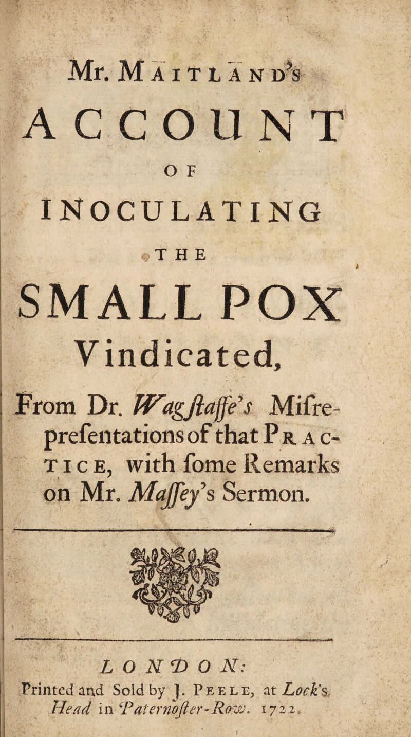 ACCOUNT O F INOCULATING T HE SMALL POX Vindicated, From Dr. JViigjlaffe’s Mifre- prefentations of that Prac- t i c e, with Lome Remarks on Mr. Majfey’s Sermon. LONDON: Printed and Sold by {. Peele, at Lock’s Head in ‘Paternofier-Row. 1722.